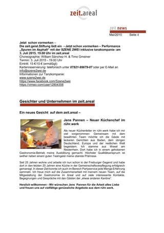 Mai/2015 Seite 4
Jetzt schon vormerken –
Die zeit.geist.Stiftung lädt ein - Jetzt schon vormerken – Performance
„Spuren im Asphalt“ mit der SZENE 2WEI inklusive tanzkompanie- am
3. Juli 2015, 19.00 Uhr im zeit.areal
Choreographie: William Sánchez H. & Timo Gmeiner
Termin: 3. Juli 2015 - 19.00 Uhr
Eintritt: 15 €/10 € (ermäßigt)
Kartenreservierung: telefonisch unter 07821-99679-07 oder per E-Mail an
info@szene2wei.de
Informationen zur Tanzkompanie:
www.szene2wei.de
https://www.facebook.com/Szene2wei
https://vimeo.com/user12804358
Gesichter und Unternehmen im zeit.areal
Ein neues Gesicht auf dem zeit.areal –
Jens Pannen – Neuer Küchenchef im
rühr.werk
Als neuer Küchenleiter im rühr.werk habe ich mir
viel vorgenommen: Gemeinsam mit dem
bewährten Team möchte ich die Gäste mit
leckeren Gerichten aus Baden, dem übrigen
Deutschland, Europa und der restlichen Welt
begeistern. Ich stamme aus Wesel am
Niederrhein. Dort habe ich in einem gehobenen
Gastronomie-Betrieb meine Ausbildung gemacht. Höchster Qualitätsanspruch ist
seither neben einem guten Teamgeist meine oberste Prämisse.
Seit 25 Jahren wohne und arbeite ich nun schon in der Freiburger Gegend und habe
dort in den letzten 20 Jahren eine Küche in der Gemeinschaftsverpflegung erfolgreich
gemanagt. In dieser Zeit konnte ich auch im Bereich Partyservice jede Menge Erfahrung
sammeln. Ich freue mich auf die Zusammenarbeit mit meinem neuen Team, auf die
Mitgestaltung der Gastronomie im Areal und auf viele interessante Kontakte,
Begegnungen und Gespräche mit den Gästen der „etwas anderen Kantine“.
Herzlich willkommen - Wir wünschen Jens Pannen für die Arbeit alles Liebe
und freuen uns auf vielfältige genüssliche Angebote aus dem rühr.werk.
 