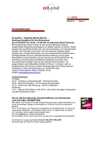 Mai/2015 Seite 5
Veranstaltungen
Feng-Shui – Gabriele Zehnle lädt ein . . .
Business-FengShui für Ihre Büroräume
am 21.05.2015 von 19.30 – 21.00 Uhr im zeit.areal, Raum Chronos
Bei stundenlanger Arbeit im Büro ist eine auf den Menschen speziell
ausgerichtete Umgebung entscheidend um effektiv arbeiten zu können. Nichts
schadet dem beruflichen Erfolg mehr als unkonzentriertes und unstrukturiertes
Arbeiten. Wird das Büro dann auch noch mit mehreren Kollegen geteilt,
entsteht eine unruhige Atmosphäre, die sich kontraproduktiv auswirken kann.
Wichtige Kriterien für eine unterstützende Raumwirkung und ein gutes
Raumgefühl sind der Standort und die Ausrichtung des Schreibtisches, die
Anordnung der Büromöbel, die farbliche Gestaltung und vieles mehr.
Frau Zehnle gibt wichtige Tipps für das optimale Feng Shui-Büro - für
zielgerichtetes und erfolgreiches Arbeiten im Einzel- im Zweier- oder im
Großraumbüro. Oft sind es nur kleine Veränderungen die Großes bewirken.
Ihr Beitrag: 11,00 €, Anmeldung bis zum 19.05.2015 unter:
Telefon: 07821-996319, Mobil: 0160-851 76 92,
E-Mail: kontakt@gabrielezehnle.de
Vorankündigungen:
Vorträge:
23.07. FengShui und Partnerschaft – Wohnlust für Zwei
24.09. Wie wirkt FengShui – Ihr Grundriss als Lebensplan
23.10. Dicke Luft in der Wohnung – Zeit für´s Räuchern
Workshop:
19.11. Welcher Wind bläst im Jahr 2016 – jetzt schon die Segel richtig setzen
und den Rückenwind nutzen
Info an alle Kunstfreunde, Kunstschaffende und Interessierte
noch bis 9.Mai: ARTMEETING
Das Atelier in der Smyle Art Lounge (Erdgeschoss der ehem. Galerie Kesselhaus) ist
immer donnerstags, freitags und samstags von 15:00 bis 19:00 Uhr für Besucher
geöffnet.
Für 5.- € pro Person und Tag können Jugendliche und Erwachsene ab 16 Jahren die
vorhandenen Materialien und Utensilien mitbenutzen, um selbst kreativ zu werden
(z.B. zeichnen, malen, eigene Lampe basteln usw.)
Auch der Artshop ist in dieser Zeit geöffnet.
Simone Müller und Ihr Team freuen sich auf viele neue, neugierige Kunstschaffende.
Die Smyle Art Lounge macht vom 10. bis 27. Mai 2015 URLAUB!
Ab Donnerstag, 28. Mai 2015 wieder regulär geöffnet.
 