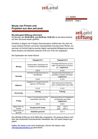 Mai/2016 Seite 2
Neues von Firmen und
Projekten aus dem zeit.areal
Die Zeit.geist Stiftung informiert:
Ab Montag, den 02.05.2016, von 09.00 bis 14.00 Uhr ist die kleine Kantine
auf dem zeit.areal wieder geöffnet.
Pünktlich zu Beginn der Frühjahr-/Sommersaison eröffnet das rühr.werk mit
neuen starken Partnern und einem überarbeiteten Konzept seine Pforten. Zu-
sammen mit Schott Catering werden täglich wechselnde Mittagsmenüs sowie
kleine Snacks und Getränke zwischen 9.00 und 14.00 Uhr angeboten.
Der Speiseplan der ersten Woche:
Tagesgericht 1 Tagesgericht 2
Montag
Rinderroulade „Hausfrauen Art“
mit Rotkohl und Kartoffelpüree
Frischkäse Maultaschen auf cre-
miger Tomatensauce mit Parme-
san, -vegetarisch-
6,80 € 6,10 €
Dienstag
Paniertes Schweineschnitzel mit
Kartoffelsalat
Hausgemachte Käsespätzle mit
gerösteten Zwiebeln und Salate
-vegetarisch-
6,50 € 6,10 €
Mittwoch
Spaghetti mit hausgemachter Bo-
lognese und Parmesan
Rösti Schmankerl mit Räucher-
lachs und Meerrettich dazu Salat
6,10 € 6,10 €
Donnerstag
Feiertag Feiertag
Freitag
Lachs in Hummersauce mit Ge-
müsestreifen dazu Reis
Backcamembert mit Preiselbeeren
und Baguette dazu Salat
-vegetarisch-
6,90 € 5,90 €
täglich frisch zu-
bereitet
Hausgemachte Suppe
klein: 1,50 €
groß: 2,80 €
täglich frisch an-
gerichtet
Salatteller gemischt 2,50 €
Die offizielle Eröffnung ist für Mitte Mai vorgesehen. Ein genaues Datum wird
über den wöchentlich erscheinenden Newsletter des rühr.werks bekannt ge-
geben.
Sollten Sie diesen noch nicht empfangen, können Sie diesen unter
office@zeitgeiststiftung.de abonnieren.
 