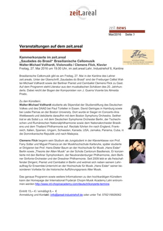 Mai/2016 Seite 3
Veranstaltungen auf dem zeit.areal
Kammerkonzerte im zeit.areal
„Saudades do Brasil“ Brasilianische Cellomusik
Walter-Michael Vollhardt, Violoncello / Clemens Flick, Klavier
Freitag, 27. Mai 2016 um 19.00 Uhr, im zeit.areal Lahr, Industriehof 6, Kantine
Brasilianische Cellomusik gibt es am Freitag, 27. Mai in der Kantine des Lahrer
zeit.areals. Unter der Überschrift „Saudades do Brasil“ sind der Freiburger Cellist Wal-
ter-Michael Vollhardt sowie der Berliner Pianist und Cembalist Clemens Flick zu Gast.
Auf dem Programm steht Literatur aus den musikalischen Schätzen des 20. Jahrhun-
derts. Dabei reicht der Bogen der Komponisten von J. Guerra Vicente bis Almeida
Prado.
Zu den Künstlern:
Walter-Michael Vollhardt studierte als Stipendiat der Studienstiftung des Deutschen
Volkes und des DAAD bei Paul Tortelier in Essen. David Geringas in Hamburg sowie
bei Leslie Parnas an der Boston University. Dort wurde er Sieger im Concerto-Aria
Wettbewerb und debütierte daraufhin mit dem Boston Symphony Orchestra. Seither
trat er als Solist u.a. mit dem Deutschen Symphonie Orchester Berlin, der Tschechi-
schen und Rumänischen Nationalphilharmonie sowie dem Nationalorchester Brasili-
ens und dem Thailand Philharmonie auf. Recitals führten ihn nach England, Frank-
reich, Italien, Spanien, Ungarn, Schweden, Kanada, USA, Jamaika, Panama, Cuba, in
die Dominikanische Republik und nach Malaysia.
Clemens Flick begann sein Studium als Jungstudent in der Klavierklasse von Prof.
Fany Solter und Miguel Proenca an der Musikhochschule Karlsruhe, später studierte
er Dirigieren bei Prof. Hans-Dieter Baum an der Hochschule für Musik „Hans Eisler“
Berlin sowie „Theorie der Alten Musik“ an der Schola Cantorum Basiliensis. Er konzer-
tierte mit den Berliner Symphonikern, der Neubrandenburger Philharmonie, dem Berli-
ner Sinfonie-Orchester und der Dresdner Philharmonie. Seit 2009 lebt er als freischaf-
fender Dirigent, Pianist und Cembalist in Berlin und widmet sich neben seinem Lehr-
auftrag für Ensemble-Unterricht an der Hochschule für Musik „Hans Eisler“ seiner be-
sonderen Vorliebe für die historische Aufführungspraxis Alter Musik.
Das genaue Programm sowie weitere Informationen zu den hochkarätigen Künstlern
kann der Homepage der International Fryderyk Chopin Musik Academy Lahr entnom-
men werden http://www.int-chopinacademy.com/deutsch/konzerte-termine.
Eintritt 15,-- € / ermäßigt 8,-- €
Anmeldung und Kontakt: info@areal-industriehof.de oder unter Tel. 07821/9926062
 