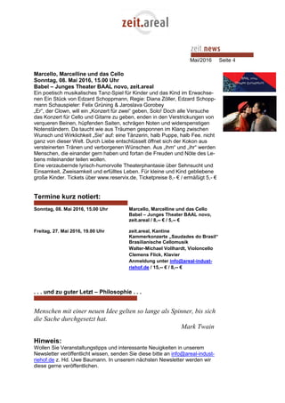 Mai/2016 Seite 4
Marcello, Marcelline und das Cello
Sonntag, 08. Mai 2016, 15.00 Uhr
Babel – Junges Theater BAAL novo, zeit.areal
Ein poetisch musikalisches Tanz-Spiel für Kinder und das Kind im Erwachse-
nen Ein Stück von Edzard Schoppmann, Regie: Diana Zöller, Edzard Schopp-
mann Schauspieler: Felix Grüning & Jaroslava Gorobey
„Er“, der Clown, will ein „Konzert für zwei“ geben, Solo! Doch alle Versuche
das Konzert für Cello und Gitarre zu geben, enden in den Verstrickungen von
verqueren Beinen, hüpfenden Saiten, schrägen Noten und widerspenstigen
Notenständern. Da taucht wie aus Träumen gesponnen im Klang zwischen
Wunsch und Wirklichkeit „Sie“ auf: eine Tänzerin, halb Puppe, halb Fee. nicht
ganz von dieser Welt. Durch Liebe entschlüsselt öffnet sich der Kokon aus
versteinerten Tränen und verborgenen Wünschen. Aus „ihm“ und „ihr“ werden
Menschen, die einander gern haben und fortan die Freuden und Nöte des Le-
bens miteinander teilen wollen.
Eine verzaubernde lyrisch-humorvolle Theaterphantasie über Sehnsucht und
Einsamkeit, Zweisamkeit und erfülltes Leben. Für kleine und Kind gebliebene
große Kinder. Tickets über www.reservix.de, Ticketpreise 8,- € / ermäßigt 5,- €
Termine kurz notiert:
Sonntag, 08. Mai 2016, 15.00 Uhr Marcello, Marcelline und das Cello
Babel – Junges Theater BAAL novo,
zeit.areal / 8,-- € / 5,-- €
Freitag, 27. Mai 2016, 19.00 Uhr zeit.areal, Kantine
Kammerkonzerte „Saudades do Brasil“
Brasilianische Cellomusik
Walter-Michael Vollhardt, Violoncello
Clemens Flick, Klavier
Anmeldung unter info@areal-indust-
riehof.de / 15,-- € / 8,-- €
. . . und zu guter Letzt – Philosophie . . .
Menschen mit einer neuen Idee gelten so lange als Spinner, bis sich
die Sache durchgesetzt hat.
Mark Twain
Hinweis:
Wollen Sie Veranstaltungstipps und interessante Neuigkeiten in unserem
Newsletter veröffentlicht wissen, senden Sie diese bitte an info@areal-indust-
riehof.de z. Hd. Uwe Baumann. In unserem nächsten Newsletter werden wir
diese gerne veröffentlichen.
 