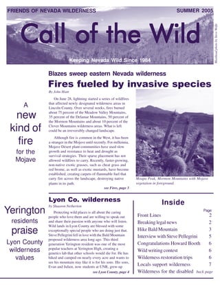 FRIENDS OF NEVADA WILDERNESS                                                                   SUMMER 2005




    Call of the Wild




                                                                                                                     Masthead photo by Steve Wolfe
                              Keeping Nevada Wild Since 1984

              Blazes sweep eastern Nevada wilderness
              Fires fueled by invasive species
              By John Hiatt
                  On June 28, lightning started a series of wildfires
              that affected newly designated wilderness areas in
     A        Lincoln County. Over several weeks, fires burned

  new         about 75 percent of the Meadow Valley Mountains,
              35 percent of the Delamar Mountains, 50 percent of
              the Mormon Mountains and about 10 percent of the

 kind of      Clover Mountains wilderness areas. What is left
              could be an irreversibly changed landscape.
                  Although fire is common in the West, it has been
   fire       a stranger in the Mojave until recently. For millennia,
              Mojave Desert plant communities have used slow
  for the     growth and resistance to heat and drought as
              survival strategies. Their sparse placement has not
  Mojave      allowed wildfires to carry. Recently, faster-growing,
              non-native exotic grasses, such as cheat grass and
              red brome, as well as exotic mustards, have become
              established, creating carpets of flammable fuel that
              carry fire across the landscape, destroying native         Moapa Peak, Mormon Mountains with Mojave
              plants in its path.                                        vegetation in foreground.
                                                    see Fires, page 3


              Lyon Co. wilderness                                                      Inside
              by Shaaron Netherton
Yerington        Protecting wild places is all about the caring
              people who love them and are willing to speak out          Front Lines                        2
                                                                                                              Page


 residents    and share their passion with anyone who will listen.       Breaking legal news                2
              Wild lands in Lyon County are blessed with some
 praise       exceptionally special people who are doing just that.
              Steve Pellegrini fell in love with the Bald Mountain
                                                                         Hike Bald Mountain
                                                                         Interview with Steve Pellegrini
                                                                                                            3
                                                                                                            5
              proposed wilderness area long ago. This third
Lyon County   generation Yerington resident was one of the most          Congratulations Howard Booth       6
              popular teachers at Yerington High, creating a
 wilderness   genetics lab that other schools would die for. He has
                                                                         Wild writing contest               6
   values     hiked and camped on nearly every acre and wants to         Wilderness restoration trips       6
              see his mountain stay like it is for his sons. His sons,
              Evan and Julien, now students at UNR, grew-up
                                                                         Locals support wilderness          7
                                              see Lyon County, page 4    Wilderness for the disabled back page
                                                                                                                1
 