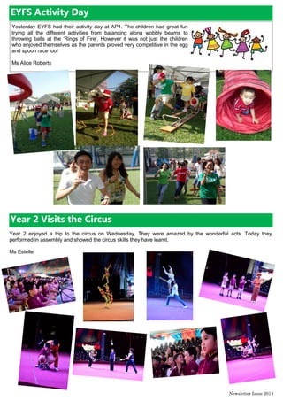 Newsletter Issue 20|4
Yesterday EYFS had their activity day at AP1. The children had great fun
trying all the different activities from balancing along wobbly beams to
throwing balls at the ‘Rings of Fire’. However it was not just the children
who enjoyed themselves as the parents proved very competitive in the egg
and spoon race too!
Ms Alice Roberts
EYFS Activity Day
Year 2 Visits the Circus
Year 2 enjoyed a trip to the circus on Wednesday. They were amazed by the wonderful acts. Today they
performed in assembly and showed the circus skills they have learnt.
Ms Estelle
 