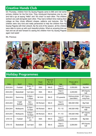 Newsletter Issue 20|6
Date Sport Time
Head
Coach
Minimum
No. Of
Students Age
Prices (all in
VND) Location
20/4-24/4 Football
8 am- 11
am
SSA Min 8
Year 3
upwards
2,200,000 Big field
20/4-24/4 Basketball 1pm-4pm SSA Min 8
Year 3
upwards
2,200,000
AP2 Sports
hall
20/4-24/4 Swimming
8.45am -
1.45pm
Mr Vinh Min 8 F2 upwards
Various prices
(see letter)
AP1 Swim-
ming Pool
20/4-24/4
T-ball/
Softball
4pm -
5.30pm
Mr Richard Min 8
Year 3
upwards
660,000 VND Big Field
20/4-24/4 Multisports
8.15am -
9.15am
Mr Richard Min 8 F3 - Y2 440,000 VND
AP1 Sports
Hall
20/4-24/4 Multisports
9.45am -
10.45am
Mr Richard Min 8 F1 - F2 440,000 VND
AP1 Sports
Hall
27/4-1/5 Football
8 am- 11
am
SSA Min 8
Year 3
upwards
2,200,000 Big field
27/4-1/5 Basketball 1pm-4pm SSA Min 8
Year 3
upwards
2,200,000
AP2 Sports
hall
Holiday Programmes
Creative Hands Club
On Thursday, children from Ky Quang Pagoda came to BIS and met some
primary children for the first time. They introduced themselves one by one
and had a go at saying ‘Hello!’ and ‘Xin chao!’ to each other. The children
worked very well alongside each other. They had a brilliant time making their
collage as they chose different shapes, patterns and textures. Our TX
children were very kind and really persevered to help the children from Ky
Quang Pagoda with their artwork. By the end of the session, all the children
were able to come up with such beautiful photos. What an amazing time we
had and we all look forward to seeing the children from Ky Quang Pagoda
again next week!
Ms. Precious
 