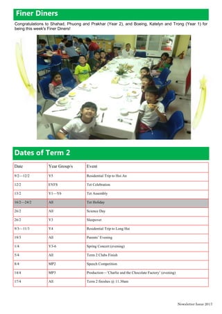 Dates of Term 2
Date Year Group/s Event
9/2—12/2 Y5 Residential Trip to Hoi An
12/2 EYFS Tet Celebration
13/2 Y1—Y6 Tet Assembly
16/2—24/2 All Tet Holiday
26/2 All Science Day
26/2 Y3 Sleepover
9/3—11/3 Y4 Residential Trip to Long Hai
19/3 All Parents’ Evening
1/4 Y3-6 Spring Concert (evening)
5/4 All Term 2 Clubs Finish
8/4 MP2 Speech Competition
14/4 MP3 Production—’Charlie and the Chocolate Factory’ (evening)
17/4 All Term 2 finishes @ 11.30am
Newsletter Issue 20|7
Finer Diners
Congratulations to Shahad, Phuong and Prakhar (Year 2), and Boeing, Katelyn and Trong (Year 1) for
being this week's Finer Diners!
 