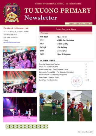 9/2– 12/2 Year 5 Trip
12/2 EYFS Tet Celebration
13/2 Tet Assembly
16-24/1 Tet Holiday
26/2 Science Day
26/2 Year 3 Sleepover
BRITISH INTERNATIONAL SCHOOL - HO CHI MINH CITY
6 FEBRUARY 2015 | ISSUE 20
Dates for your diary
IN THIS ISSUE
February
TU XUONG PRIMARY
Newsletter
Contact information
43-45 Tu Xuong St, District 3, HCMC
Tel: (848) 3932 0210
Fax: (848) 3932 0770
E-mail:
suehill@bisvietnam.com
Newsletter Issue 20|1
From the Deputy Head Teacher 2
Thank You Toothbrush 2015 3
EYFS Activity Day + Year 2 Visits the Circus 4
Community Friends Club + Tet Collection Distributed 5
Creative Hands Club + Holiday Programme 6
Finer Diners + Dates of Term 2 7
Lunar New Year Celebration 8 + 9
 