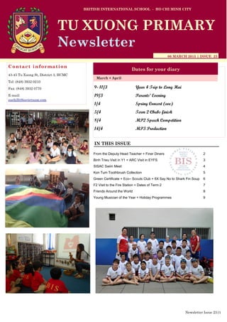 9- 11/3 Year 4 Trip to Long Hai
19/3 Parents’ Evening
1/4 Spring Concert (eve)
5/4 Term 2 Cbubs finish
8/4 MP2 Speech Competition
14/4 MP3 Production
BRITISH INTERNATIONAL SCHOOL - HO CHI MINH CITY
06 MARCH 2015 | ISSUE 23
Dates for your diary
IN THIS ISSUE
March + April
TU XUONG PRIMARY
Newsletter
Contact information
43-45 Tu Xuong St, District 3, HCMC
Tel: (848) 3932 0210
Fax: (848) 3932 0770
E-mail:
suehill@bisvietnam.com
Newsletter Issue 23|1
From the Deputy Head Teacher + Finer Diners 2
Binh Trieu Visit in Y1 + ARC Visit in EYFS 3
SISAC Swim Meet 4
Kon Tum Toothbrush Collection 5
Green Certificate + Eco– Scouts Club + 6X Say No to Shark Fin Soup 6
F2 Visit to the Fire Station + Dates of Term 2 7
Friends Around the World 8
Young Musician of the Year + Holiday Programmes 9
 