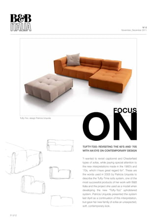 N° 6
                                                                                     November_December 2011




          Tufty-Too, design Patricia Urquiola




                                                tuFty-tOO: REVIsItINg thE 60’s AND ‘70s
                                                WIth AN EyE ON CONtEMpORARy DEsIgN


                                                “I wanted to revisit capitonnè and Chesterfield
                                                types of sofas, while paying special attention to
                                                the new interpretations made in the 1960’s and
                                                ‘70s, which I have great regard for”. These are
                                                the words used in 2005 by Patricia Urquiola to
                                                describe the Tufty-Time sofa system, one of the
                                                most successful products of her work with B&B
                                                Italia and the project she used as a model when
                                                developing the new “Tufty-Too” upholstered
                                                system. Patricia Urquiola presented the system
                                                last April as a continuation of this interpretation,
                                                but gave her new family of sofas an unexpected,
                                                soft, contemporary look.


P. 3/12
 