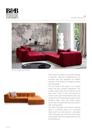 N° 6
                                                                                    November_December 2011




          Tufty-Too, design Patricia Urquiola


                                                Even though it is based on an specific typology
                                                of reference, Tufty-Too is distinguished by an
                                                innovative spirit and represents an excellent
                                                exposition of the themes of modularity, comfort
                                                and removability.
                                                The end result of the project is an informal
                                                system with free, versatile configurations. This
                                                modular system starts with an ottoman as the
                                                basic piece, which is then accompanied by
                                                central, corner and terminal elements with a low
                                                or high armrest. The elements are used to invent
                                                traditional sofas, sofas with chaise longue,
                                                corner sofas and island elements that provide a
                                                360° seating solution.
                                                The easily removable cover features stitching
                                                dyed in a matching colour or a contrasting
                                                shade which can even become a decorative
                                                motif. Particularly cosy, Tufty-Too is both a place
                                                where people meet and a refuge where they can
                                                let themselves go.




P. 4/12
 