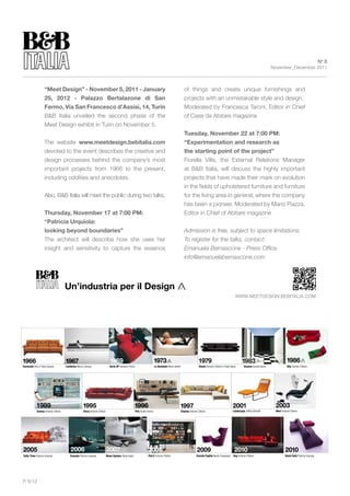 N° 6
                                                                                                                                                                                                                                          November_December 2011



                    “Meet Design” - November 5, 2011 - January                                                                                            of things and create unique furnishings and
                    25, 2012 - palazzo Bertalazone di san                                                                                                 projects with an unmistakable style and design.
                    Fermo, Via san Francesco d’Assisi, 14, turin                                                                                          Moderated by Francesca Taroni, Editor in Chief
                    B&B Italia unveiled the second phase of the                                                                                           of Case da Abitare magazine
                    Meet Design exhibit in Turin on November 5.
                                                                                                                                                          tuesday, November 22 at 7:00 pM:
                    The website www.meetdesign.bebitalia.com                                                                                              “Experimentation and research as
                    devoted to the event describes the creative and                                                                                       the starting point of the project”
                    design processes behind the company’s most                                                                                            Fiorella Villa, the External Relations Manager
                    important projects from 1966 to the present,                                                                                          at B&B Italia, will discuss the highly important
                    including oddities and anecdotes.                                                                                                     projects that have made their mark on evolution
                                                                                                                                                          in the fields of upholstered furniture and furniture
                    Also, B&B Italia will meet the public during two talks.                                                                               for the living area in general, where the company
                                                                                                                                                          has been a pioneer. Moderated by Mario Piazza,
                    thursday, November 17 at 7:00 pM:                                                                                                     Editor in Chief of Abitare magazine
                    “patricia urquiola:
                    looking beyond boundaries”                                                                                                            Admission is free, subject to space limitations.
                    The architect will describe how she uses her                                                                                          To register for the talks, contact:
                    insight and sensitivity to capture the essence                                                                                        Emanuela Bernascone - Press Office
                                                                                                                                                          info@emanuelabernascone.com




                                     Un’industria per il Design
                                                                                                                                                                                                           www.MEETDESIgN.BEBITALIA.CoM




1966                                 1967                                      1969                                         1973                                        1979                                     1983                                 1986
Coronado Afra e Tobia Scarpa         Lombrico Marco Zanuso                     Serie UP Gaetano Pesce                       Le Bambole Mario Bellini                    Diesis Antonio Citterio e Paolo Nava       Sisamo Studio Kairos               Sity Antonio Citterio




            1989                                    1995                                              1996                                         1997                                                  2001                               2003
            Domus Antonio Citterio                  Harry Antonio Citterio                              Pab Studio Kairos                              Charles Antonio Citterio                          Landscape Jeffrey Bernett          Mart Antonio Citterio




2005                                     2006                                2007                                   2008                                              2009                                2010                                       2010
Tufty-Time Patricia Urquiola            Canasta Patricia Urquiola            Moon System Zaha Hadid                 Flat.C Antonio Citterio                           Grande Papilio Naoto Fukasawa      Ray Antonio Citterio                        Bend-Sofa Patricia Urquiola




P. 6/12
 