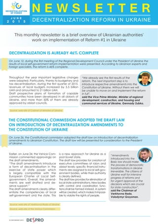 DECENTRALIZATION REFORM IN UKRAINE
N E W S L E T T E RJ U N E
2 0 1 5
IN PARTNERSHIP WITH
This monthly newsletter is a brief overview of Ukrainian authorities’
work on implementation of Reform #1 in Ukraine
DECENTRALIZATION IS ALREADY 46% COMPLETE
On June 12, during the first meeting of the Regional Development Council under the President of Ukraine the
results of local self-government reform implementation were presented. According to Ukrainian experts and
foreign specialists, the reform is 46% complete.
Throughout the year important legislative changes
were adopted. Particularly, thanks to budgetary and
tax decentralization, during the first quarter of 2015,
revenues of local budgets increased by 5.5 billion
UAH and amounted to 21 billion UAH.
Draft prospective plans of formation of capable
communities have been developed in all oblasts of
Ukraine, and more than 50% of them are already
approved by oblast councils.
“We already see the first results of the
reform. The next important step is to
introduce respective amendments into the
Constitution of Ukraine. Without them we will
be unable to move on and implement the reform
in full”,
said the Vice Prime Minister, Minister of regional
development, construction, and housing and
communal services of Ukraine, Gennady Zubko.
THE CONSTITUTIONAL COMMISSION ADOPTED THE DRAFT LAW
ON INTRODUCTION OF DECENTRALIZATION AMENDMENTS TO
THE CONSTITUTION OF UKRAINE
On June 26, the Constitutional commission adopted the draft law on introduction of decentralization
amendments to Ukrainian Constitution. The draft law will be presented for consideration to the President
of Ukraine.
Earlier, on June 24, the Venice Com-
mission commented approvingly on
the draft amendments.
“The draft amendments introduce
a form of decentralisation in the
exercise of state power which
is largely compatible with the
European Charter of Local Self-
government. Overall, the amend-
ments are well drafted and de-
serve support.”
The draft amendments clearly differ-
entiate the competencies of local
self-government and the state. This
is a new approach for Ukraine as a
post-Soviet state.
The draft law provides for creation of
executive committees at raion and
oblast levels; specific financial instru-
ments are assigned to local self-gov-
ernment bodies, while their authority
is clearly defined.
The draft law provides for elimination of
local state administrations. New bodies
with control and coordination func-
tions shall be formed instead. A system
will be created, which makes it impossi-
ble to violate the rights of people.
“Amendments
introduced into the
Basic law should make
the process of democratic
transformations in Ukraine
irreversible. The citizens of
Ukraine wait for intensive
progress of reforms and
for urgent approval of the
decisions which are crucial
for state construction”,
said the Chairman of
Verkhovna Rada,
Volodymyr Groysman.
Source: web-site of Cabinet of Ministers of Ukraine
Source: web-site of Verkhovna Rada of Ukraine
Source: web-site of the Venice Commission
 