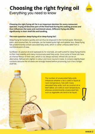 Choosing the right frying oil/ fat is an important decision for every restaurant
operator. Frying oil becomes part of the fried food during the cooking process and
thus influences the taste and nutritional values. Different frying oils differ
significantly in their shelf life and handling.
The main question: deep-frying oil or deep-frying fat?
Deep-frying fat hardens quickly and can thus be disposed in the normal waste. Moreover,
palm- and coconut fats, for example, can be heated quite high and splatter less. Deep-frying
fats predominantly contain saturated fatty acids, which is rather unfavourable from a
nutritional point of view.
Sunflower oil, peanut oil and rapeseed oil, for example, are well suited for deep-frying thanks
to their heat stability and many monounsaturated fatty acids. Since some of these oils have
an intense flavour of their own, which is not always wanted, refined oils can be an
alternative. Refined oil is lighter in colour and more neutral in taste. It contains slightly fewer
nutrients because the oil seeds are strongly heated before processing, but it has a longer
shelf life.
The number of unsaturated fatty acids
influences whether a fat is solid or liquid at
room temperature. Fats with many
saturated fatty acids, such as coconut oil or
beef tallow, are solid at room temperature,
whereas predominantly unsaturated fats
such as vegetable oils tend to be liquid.
Everything you need to know
Article 2
 