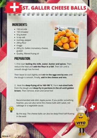 150 ml milk
150 ml water
50 g butter
½ tsp salt
nutmeg, pepper
200 g flour
4 eggs
200 g St. Gallen monastery cheese,
Quality, filtered frying oil
grated
1. First start boiling the milk, water, butter and spices. Then
reduce the heat and add the flour in a fall. Then stir until a
smooth dough has formed.
Then leave to cool slightly and stir in the eggs one by one until
the dough is smooth. Finally, add in the cheese and mix.
Ingredients:
Preparation:
2. Heat the deep-frying oil to 160-180 °C. Form nut-sized balls
from the dough and deep-fry in portions in the oil until golden
brown. Then remove, drain and serve hot!
ST. GALLER CHEESE BALLS
Recommended side dish: Apple puree. If you prefer something
heartier, you can also serve the cheese balls with salad, red
cabbage or a vegetable sauce.
.
By the way: The cheese balls can also be deep-fried half-floating
in the wok!
Article 3
 