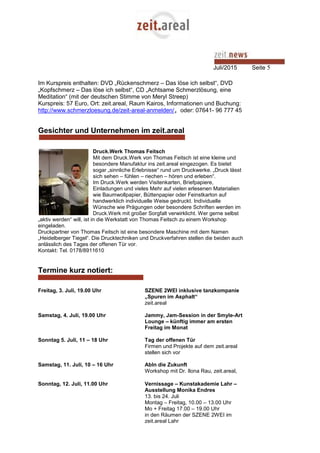 Juli/2015 Seite 5
Im Kurspreis enthalten: DVD „Rückenschmerz – Das löse ich selbst“, DVD
„Kopfschmerz – Das löse ich selbst“, CD „Achtsame Schmerzlösung, eine
Meditation“ (mit der deutschen Stimme von Meryl Streep)
Kurspreis: 57 Euro, Ort: zeit.areal, Raum Kairos, Informationen und Buchung:
http://www.schmerzloesung.de/zeit-areal-anmelden/, oder: 07641- 96 777 45
Gesichter und Unternehmen im zeit.areal
Druck.Werk Thomas Feitsch
Mit dem Druck.Werk von Thomas Feitsch ist eine kleine und
besondere Manufaktur ins zeit.areal eingezogen. Es bietet
sogar „sinnliche Erlebnisse“ rund um Druckwerke. „Druck lässt
sich sehen – fühlen – riechen – hören und erleben“.
Im Druck.Werk werden Visitenkarten, Briefpapiere,
Einladungen und vieles Mehr auf vielen erlesenen Materialien
wie Baumwollpapier, Büttenpapier oder Feinstkarton auf
handwerklich individuelle Weise gedruckt. Individuelle
Wünsche wie Prägungen oder besondere Schriften werden im
Druck.Werk mit großer Sorgfalt verwirklicht. Wer gerne selbst
„aktiv werden“ will, ist in die Werkstatt von Thomas Feitsch zu einem Workshop
eingeladen.
Druckpartner von Thomas Feitsch ist eine besondere Maschine mit dem Namen
„Heidelberger Tiegel“. Die Drucktechniken und Druckverfahren stellen die beiden auch
anlässlich des Tages der offenen Tür vor.
Kontakt: Tel. 0178/8911610
Termine kurz notiert:
Freitag, 3. Juli, 19.00 Uhr SZENE 2WEI inklusive tanzkompanie
„Spuren im Asphalt“
zeit.areal
Samstag, 4. Juli, 19.00 Uhr Jammy, Jam-Session in der Smyle-Art
Lounge – künftig immer am ersten
Freitag im Monat
Sonntag 5. Juli, 11 – 18 Uhr Tag der offenen Tür
Firmen und Projekte auf dem zeit.areal
stellen sich vor
Samstag, 11. Juli, 10 – 16 Uhr AbIn die Zukunft
Workshop mit Dr. Ilona Rau, zeit.areal,
Sonntag, 12. Juli, 11.00 Uhr Vernissage – Kunstakademie Lahr –
Ausstellung Monika Endres
13. bis 24. Juli
Montag – Freitag, 10.00 – 13.00 Uhr
Mo + Freitag 17.00 – 19.00 Uhr
in den Räumen der SZENE 2WEI im
zeit.areal Lahr
 