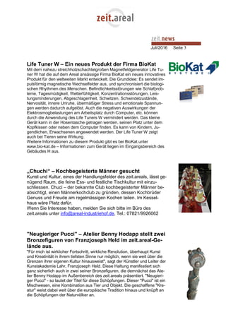 Juli/2016 Seite 3
Life Tuner W – Ein neues Produkt der Firma BioKat
Mit dem nahezu streichholzschachtelgroßen Magnetfeldgenerator Life Tu-
ner W hat die auf dem Areal ansässige Firma BioKat ein neues innovatives
Produkt für den weltweiten Markt entwickelt. Die Grundidee: Es sendet im-
pulsförmig magnetische Wechselfelder aus, und synchronisiert die biologi-
schen Rhythmen des Menschen. Befindlichkeitsstörungen wie Schlafprob-
leme, Tagesmüdigkeit, Wetterfühligkeit, Konzentrationsstörungen, Leis-
tungsminderungen, Abgeschlagenheit, Schwitzen, Schwindelzustände,
Nervosität, innere Unruhe, übermäßiger Stress und emotionale Spannun-
gen werden dadurch aufgelöst. Auch die negativen Auswirkungen der
Elektrosmogbelastungen am Arbeitsplatz durch Computer, etc. können
durch die Anwendung des Life Tuners W vermindert werden. Das kleine
Gerät kann in der Hosentasche getragen werden, seinen Platz unter dem
Kopfkissen oder neben dem Computer finden. Es kann von Kindern, Ju-
gendlichen, Erwachsenen angewendet werden. Der Life Tuner W zeigt
auch bei Tieren seine Wirkung.
Weitere Informationen zu diesem Produkt gibt es bei BioKat unter
www.bio-kat.de – Informationen zum Gerät liegen im Eingangsbereich des
Gebäudes H aus.
„Chuchi“ – Kochbegeisterte Männer gesucht
Kunst und Kultur, eines der Handlungsfelder des zeit.areals, lässt ge-
nügend Raum, die feine Ess- und festliche Tischkultur mit einzu-
schliessen. Chuci – der bekannte Club kochbegeisterter Männer be-
absichtigt, einen Männerkochclub zu gründen, dessen Kochbrüder
Genuss und Freude am regelmässigen Kochen teilen. Im Kessel-
haus wäre Platz dafür.
Wenn Sie Interesse haben, melden Sie sich bitte im Büro des
zeit.areals unter info@areal-industriehof.de, Tel.: 07821/9926062
"Neugieriger Pucci" – Atelier Benny Hodapp stellt zwei
Bronzefiguren von Franzjoseph Held im zeit.areal-Ge-
lände aus.
"Für mich ist wirklicher Fortschritt, wirkliche Revolution, überhaupt Kunst
und Kreativität in ihrem tiefsten Sinne nur möglich, wenn sie weit über die
Grenzen ihrer eigenen Kultur hinausweist", sagt der Künstler und Leiter der
Kunstakademie Lahr, Franzjoseph Held. Diese Haltung manifestiert sich
ganz sicherlich auch in zwei seiner Bronzefiguren, die demnächst das Ate-
lier Benny Hodapp im Außenbereich des zeit.areals präsentiert. "Neugieri-
ger Pucci" - so lautet der Titel für diese Schöpfungen. Dieser "Pucci" ist ein
Mischwesen, eine Kombination aus Tier und Objekt. Die geschaffene "Kre-
atur" weist dabei weit über die europäische Tradition hinaus und knüpft an
die Schöpfungen der Naturvölker an.
 