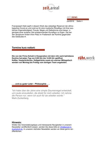 Juli/2016 Seite 4
Franzjoseph Held zapft in diesem Werk das vielseitige Reservoir der ethno-
logischen Kunst an und nutzt es für eine mystische Ritualfigur mit ihrer exo-
tischen Eigenständigkeit. Freude, Magie und Selbstironie sind dieser, ir-
gendwie einer anderen Zeit entstammenden Kunstfigur zu Eigen. Die bei-
den Skulpturen finden ihren Platz im Freibereich der Kantine gegenüber
des Gebäudes H.
Termine kurz notiert:
Die von der Firma Schott in Kooperation mit dem rühr.werk betriebene
Kantine hat jeden Tag von 9.00 Uhr bis 14.00 Uhr geöffnet.
Kaffee, Vesperbrötchen, Kaltgetränke sowie ein warmer Mittagstisch
werden von Montag bis Freitag vom dortigen Team angeboten.
. . . und zu guter Letzt – Philosophie . . .
"Ich habe über die Jahre eine simple Daumenregel entwickelt,
um Leute einzustellen, die direkt für mich arbeiten: Ich nehme
die Person nur, wenn ich auch für sie arbeiten würde."
Mark Zuckerberg
Hinweis:
Wollen Sie Veranstaltungstipps und interessante Neuigkeiten in unserem
Newsletter veröffentlicht wissen, senden Sie diese bitte an info@areal-in-
dustriehof.de. In unserem nächsten Newsletter werden wir diese gerne ver-
öffentlichen.
 