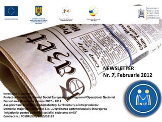 NEWSLETTER	
  
	
  
	
  
                                                                                                      Nr.	
  7,	
  Februarie	
  2012	
  
	
  
	
  
	
  
Investește	
  în	
  oameni!	
  
Proiect	
  coﬁnanțat	
  din	
  Fondul	
  Social	
  European	
  prin	
  Programul	
  Operațional	
  Sectorial	
  	
  
Dezvoltarea	
  Resurselor	
  Umane	
  2007	
  –	
  2013	
  
Axa	
  prioritară	
  3:	
  Creşterea	
  adaptabilităţii	
  lucrătorilor	
  şi	
  a	
  întreprinderilor	
  
Domeniul	
  major	
  de	
  intervenţie	
  3.3.:	
  „Dezvoltarea	
  parteneriatului	
  şi	
  încurajarea	
  
	
  iniţiaLvelor	
  pentru	
  partenerii	
  sociali	
  şi	
  societatea	
  civilă”	
  
Contract	
  nr.:	
  POSDRU/93/3.3/S/53132	
  
	
  	
  
 