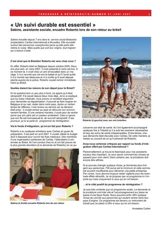 TERUGKEER              &   REÏNTEGRATIE-NUMMER                     01-JUNI        2007                    3




« Un suivi durable est essentiel »
Sabine, assistante sociale, encadre Roberto lors de son retour au brésil

Sabine travaille depuis 7 ans dans le service social Brabantia
(implantation Caritas International) à Bruxelles. Elle accueille
surtout des personnes russophones parce qu’elle parle elle-
même le russe. Mais quelle que soit leur origine, tout migrant
qui a besoin d’aide.



C’est ainsi que le Brésilien Roberto est venu chez vous ?

En effet, Roberto était en Belgique depuis octobre 2005. Deux
ans plus tard, en mars 2007, il s’est présenté à notre service. A
ce moment là, il vivait chez un ami et travaillait dans un ma-
nège. Il m’a raconté que cet ami le battait et qu’il l’avait quitté.
Il m’a montré ses blessures et m’a confié qu’il avait déposé
plainte auprès de la police. Roberto voulait rentrer immédiate-
ment au Brésil.

Quelles étaient les raisons de son départ pour le Brésil?

En le questionnant un peu plus à fond, j’ai appris qu’il était
séropositif. Il le savait depuis deux mois déjà. Je lui ai expliqué
que sur base médicale, nous avions un excellent argument
pour demander sa régularisation. Il pouvait se faire soigner en
Belgique et qui sait, rester dans notre pays. Après un certain
temps de réflexion, il est revenu au service car sa décision
était prise : il voulait rentrer au pays et retrouver son environ-
nement familier. D’une certaine manière, il avait peur de rentrer
parce que son père est un pasteur protestant. Celui-ci ignore
que son fils est homosexuel et, de surcroît séropositif. C’est
pourquoi, je lui ai parlé du programme de réintégration.                 Roberto (à gauche) avec son ami brésilien.

Via le fonds d’intégration, qu’a-t-on fait pour Roberto ?
                                                                         concerne son état de santé. Ils l’ont également accompagné
Roberto a eu quelques entretiens avec Caritas en guise de                quelques fois à l’hôpital où il a subi les examens nécessaires
préparation. Il est parti en avril 2007. Il voulait utiliser le budget   et reçu les soins de santé indispensables. Entre-temps, cha-
dont il disposait pour couvrir les frais médicaux. Des membres           que démarche était discutée avec Caritas. De cette manière, je
d’une organisation partenaire de Caritas l’attendaient à son             restais au courant de ce qu’il advenait de Roberto.
arrivée au Brésil. Ils l’ont conduit chez lui et ont fait preuve de
                                                                         Avez-vous certaines critiques par rapport au fonds d’inté-
la plus grande discrétion (à la demande de Roberto) en ce qui
                                                                         gration offert par Caritas International ?

                                                                         Personnellement, je trouve le feed-back pour nos assistants
                                                                         sociaux très important. Je veux savoir comment les choses se
                                                                         passent pour mon client. Dans certains cas, la procédure doit
                                                                         encore être affinée.

                                                                         Si je pouvais changer quelque chose, je donnerais plus d’ar-
                                                                         gent aux personnes. 700 euros est le minimum et cette somme
                                                                         est souvent insuffisante pour démarrer une petite entreprise.
                                                                         Par contre, nous devons toujours rester vigilants pour les éven-
                                                                         tuels effets attractifs. Je ne propose pas ce programme à n’im-
                                                                         porte qui mais uniquement à ceux qui en ont besoin.

                                                                         ... et le côté positif du programme de réintégration ?

                                                                         Je suis très contente que ce programme existe. La demande et
                                                                         la procédure vont très vite et l’accompagnement sur place se
                                                                         passe d’une façon fluide. Nous pouvons enfin offrir quelque
                                                                         chose de concret aux personnes qui veulent rentrer dans leur
                                                                         pays d’origine. Ce programme est devenu un instrument de
Sabine (à droite) encadre Roberto lors de son retour                     travail que j’ai plaisir à offrir à ceux qui en ont besoin.

                                                                                                                       Annelieke Carlier
 