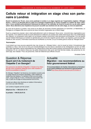 TERUGKEER             &   REÏNTEGRATIE-NUMMER                     01-JUNI        2007                     4



Cellule retour et intégration en stage chez son parte-
naire à Londres
Durant la semaine du 18 juin, nous avons participé à Londres à un stage organisé par l’organisation anglaise « Refugee
Action ». Celui-ci se déroulait dans le cadre d’un échange d’expériences au niveau européen en matière de retour volon-
taire. Il nous semblait particulièrement intéressant de découvrir les méthodes de travail et le point de vue de cette organi-
sation. Nous attendons avec impatience de pouvoir accueillir ses membres lors de notre stage, au mois de septembre.

Au cours de la réunion à Londres, nous avons eu le plaisir de rencontrer d’autres participants (un Autrichien, un Néerlandais, un
Portugais et un Bulgare) Elle nous a permis de mieux connaître l’organisation qui a initié le stage.

Quant au programme proposé, celui-ci était particulièrement varié et intéressant. Nous avons rencontré deux organisations pour
les migrants, l’une irakienne (kurde) et l’autre éthiopienne et effectué une analyse des média britanniques face à la problématique
des migrants. La comparaison entre celle-ci et nos propres médias a donné lieu à des discussions enrichissantes. Il en est ressorti
que les médias britanniques se montrent en général plus durs envers les migrants que les nôtres. Les migrants y sont souvent stig-
matisés et, bien souvent, l’information transmise est insuffisante ou erronée. Ce qui ne facilite guère le travail de “Refugee Action”.

Businessplan

Il est évident que nous pouvons apprendre bien des choses du « Refugee Action » dont le travail se limite à l’encadrement des
candidats au retour. Ceci est dû au fait qu’en Grande-Bretagne tous les retours volontaires et les réintégrations se font via l’OIM.
Mais cette organisation appuie essentiellement les indépendants puisqu’elle soutient presque exclusivement les initiatives de micro
entreprises. En soi, une bonne chose pour les petits entrepreneurs mais qu’en est-il des femmes isolées, des personnes du troi-
sième âge, des malades ? Pour ces personnes, l’aide est nettement plus difficile à trouver.

                                                                                                                     Annelieke Carlier

Question & Réponse                                                   Actualité
Quant est-il du traitement de                                        Migration : nos recommandations au
l’hépatite C en Georgie?                                             futur gouvernement fédéral
Une personne est atteinte d’hépatite C. Existe-t-il en Géor-         10 recommandations de Caritas international au formateur
gie des soins sanitaires adéquats pour cette maladie et              et aux partis politiques qui formeront le gouvernement
sont-ils accessibles à chacun ?                                      fédéral http://www.caritas-int.be/index.php?id=543&L=5

En Géorgie, l’hépatite C est devenue une maladie courante suite
à l’usage fréquent de drogues injectables. Cette maladie est
traitée dans les hôpitaux. Le standard d’Etat couvre le traite-
ment : jusqu’à l’âge de 14 ans, il rembourse jusqu’à 80% des
frais. A partir de cet âge le remboursement est de 50%.

Il existe par ailleurs des directives en matière d’informations
pour ceux que cela intéresse.

Les numéros d’appels sont les suivant :

téléphone fixe : + 995.32.91.47.14

le portable : + 995.93.25.97.53.
 