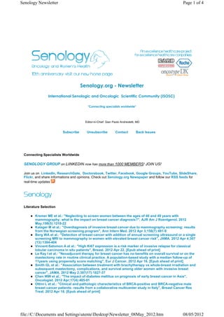 Senology Newsletter                                                                                  Page 1 of 4




                                     Senology.org - Newsletter
                International Senologic and Oncologic  Scientific Community (ISOSC) 

                                         "Connecting specialists worldwide"




                                       Editor-in-Chief: Gian Paolo Andreoletti, MD


                         Subscribe      Unsubscribe           Contact          Back Issues




 Connecting Specialists Worldwide

 SENOLOGY GROUP on LiINKEDIN now has more than 1000 MEMBERS! JOIN US!

 Join us on LinkedIn, ResearchGate, Doctorsbook, Twitter, Facebook, Google Groups, YouTube, SlideShare,
 Flickr, and share informations and opinions. Check out Senology.org Newspaper and follow our RSS feeds for
 real-time updates




 Literature Selection

        Kremer ME et al.: "Neglecting to screen women between the ages of 40 and 49 years with
        mammography: what is the impact on breast cancer diagnosis?", AJR Am J Roentgenol. 2012
        May;198(5):1218-22
        Kalager M et al.: "Overdiagnosis of invasive breast cancer due to mammography screening: results
        from the Norwegian screening program", Ann Intern Med. 2012 Apr 3;156(7):491-9
        Berg WA et al.: "Detection of breast cancer with addition of annual screening ultrasound or a single
        screening MRI to mammography in women with elevated breast cancer risk", JAMA. 2012 Apr 4;307
        (13):1394-404
        Vincent-Salomon A et al.: "High Ki67 expression is a risk marker of invasive relapse for classical
        lobular carcinoma in situ patients", Breast. 2012 Apr 22. [Epub ahead of print]
        Le Ray I et al.: "Neoadjuvant therapy for breast cancer has no benefits on overall survival or on the
        mastectomy rate in routine clinical practice. A population-based study with a median follow-up of
        11years using propensity score matching", Eur J Cancer. 2012 Apr 16. [Epub ahead of print]
        Smith GL et al.: "Association between treatment with brachytherapy vs whole-breast irradiation and
        subsequent mastectomy, complications, and survival among older women with invasive breast
        cancer", JAMA. 2012 May 2;307(17):1827-37
        Chen WW et al.: "The impact of diabetes mellitus on prognosis of early breast cancer in Asia",
        Oncologist. 2012 Apr;17(4):485-91
        Ottini L et al.: "Clinical and pathologic characteristics of BRCA-positive and BRCA-negative male
        breast cancer patients: results from a collaborative multicenter study in Italy", Breast Cancer Res
        Treat. 2012 Apr 18. [Epub ahead of print]




file://C:Documents and SettingsutenteDesktopNewsletter_08May_2012.htm                            08/05/2012
 