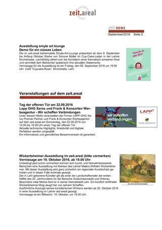 September/2016 Seite 2
Ausstellung smyle art lounge
Demo für ein süsses Leben
Die im zeit.areal beheimatete Smyle-Art-Lounge präsentiert ab dem 9. September
bis Anfang Oktober Werke von Simone Müller im Cup-Cake-Laden in der Lahrer
Kirchstrasse. Leichtfüßig nähert sich die Künstlerin einer thematisch schweren Kost
und vermittelt dem Betrachter spielerisch ihre aktuellen Statements.
Vernissage für die Ausstellung ist am Freitag, den 09. September 2016 um 19:00
Uhr. Café "Cupcake-Rose“, Kirchstraße, Lahr.
Veranstaltungen auf dem zeit.areal
Tag der offenen Tür am 22.09.2016
Lapp OHG Xerox und Frank & Konsorten Wer-
beagentur - Wir schaffen Verbindungen
Unter diesem Motto veranstalten die Firmen LAPP OHG Xe-
rox Premier Partner und Frank & Konsorten Werbeagentur
auf dem zeit.areal am Donnerstag, den 22.09.2016 von
10.00 bis 18.00 Uhr einen Tag der offenen Tür.
Aktuelle technische Highlights, Kreativität und digitale
Perfektion werden vorgestellt.
Ein informatives und gemütliches Beisammensein ist garantiert.
Wickertsheimer-Ausstellung im zeit.areal (bitte vormerken)
Vernissage am 19. Oktober 2016, ab 19.00 Uhr
Unbedingt jetzt schon vormerken können sich kunst- und heimatinteressierte
Menschen eine Ausstellung mit Werken des Lahrer Malers Wilhelm Wickertshei-
mer. Mit dieser Ausstellung wird ganz sicherlich ein regionaler Kunstschatz ge-
hoben und in dieser Fülle erstmals gezeigt.
Der in Lahr geborene Künstler gilt als einer der Landschaftsmaler der ersten
Hälfte des 20. Jahrhunderts für die Bereiche Südschwarzwald und Ortenau.
Besonders viele Motive fand er in seiner Heimatstadt Lahr. Ein kürzlich eröffneter
Wickertsheimer-Weg zeugt hier von seinem Schaffen.
Ausführliche Auszüge seines künstlerischen Wirkens werden ab 20. Oktober 2016
in einer Ausstellung im Lahrer zeit.areal gezeigt.
Vernissage ist am Mittwoch, 19. Oktober, um 19.00 Uhr.
 