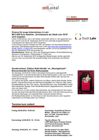 September/2016 Seite 3
Wissenswertes
Chance für junge Unternehmen in Lahr
Mit 5.000 Euro dotierter „Gründerpreis der Stadt Lahr 2016“
wird vergeben
Lahrer Unternehmen, die in den letzten viereinhalb Jahren in Lahr gegründet wur-
den, können sich bis 30. September 2016 für den erstmalig ausgeschriebenen
„Gründerpreis der Stadt Lahr 2016“ bewerben.
In die Fachjury werden Vertreter der IHK, der Banken und des Gemeinderats ein-
gebunden. Das Bewerbungsformular kann unter http://www.lahr.de/startseite/wirt-
schaft.120874.1,120874.htm heruntergeladen werden und ist bis spätestens Frei-
tag, 30. September 2016, einzusenden an:
Kontaktadresse: Stadt Lahr, Büro des Oberbürgermeisters, Wirtschaftsförderung,
Stichwort „Gründerpreis“, Rathausplatz 4, 77933 Lahr
Alle bis zum 30. September 2016 vorliegenden Bewerbungen werden gesichtet
und von einer Jury beurteilt. Die Auswahl erfolgt unter Ausschluss des Rechts-
wegs.
Sonderverkauf „Edition Roth-Händle“ im „Wachgeküsst!“
Bismarckstraße 4a/ Ecke Rathausplatz
Am Samstag, 24.09.2016, findet in Dorotheas Panhuyzens Ladengeschäft
„Wachgeküsst!“ in der Bismarckstraße 4a /Ecke Rathausplatz in Lahr von 10:00 bis
14:00 Uhr ein Sonderverkauf von alten Roth-Händle Artikeln statt. Sie löst ihre
kleine Sammlung auf.
U.a. gibt es drei große, seltene Sitztonnen aus Blech, etliche Roth-Händle Jahres-
bücher, Original-Dokumente wie alte Rechnungsblätter von 1930 bis 1960, große
Künstlerplakate aus den 70er Jahren, (Sondereditionen), orig. Werbeblätter, einige
Roth-Händle Bar-Spiegel, Roth-Händle Blechdosen (Zigarettenboxen), Aschenbe-
cher und vieles mehr.
Es handelt sich um sehr schöne Sammlerstücke, die insbesondere für die Anwoh-
ner des zeit.areal (ehemals Roth-Händle-Areal) in Büro, Loft oder Wohnung als au-
thentische Zeitzeugen und originelle Deko inszeniert werden können.
Die Restbestände stehen im Anschluss an den Sonderverkauf zu den regulären
Ladenzeiten auf Anfrage weiter zum Verkauf.
Termine kurz notiert:
Freitag, 09.09.2016, 19.00 Uhr Vernissage, Ausstellung Simone
Müller: „Demo für ein süßes Le-
ben“ im Café "Cupcake-Rose“,
Kirchstraße, Lahr
Donnerstag, 22.09.2016, 10 - 18 Uhr Tag der offenen Tür
LAPP OHG Xerox Premier Partner
und Frank & Konsorten Werbe-
agentur, zeit.areal Lahr
Samstag, 24.09.2016, 10 – 14 Uhr Sonderverkauf von alten Roth-
Händle-Artikeln, „Wachgeküsst“
Dorothea Panhuyzen, Bismarck-
straße 4a/ Ecke Rathausplatz, Lahr
 
