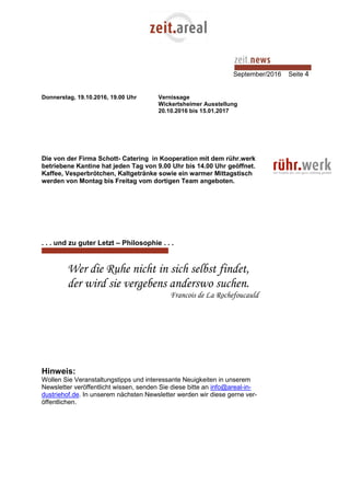 September/2016 Seite 4
Donnerstag, 19.10.2016, 19.00 Uhr Vernissage
Wickertsheimer Ausstellung
20.10.2016 bis 15.01.2017
Die von der Firma Schott- Catering in Kooperation mit dem rühr.werk
betriebene Kantine hat jeden Tag von 9.00 Uhr bis 14.00 Uhr geöffnet.
Kaffee, Vesperbrötchen, Kaltgetränke sowie ein warmer Mittagstisch
werden von Montag bis Freitag vom dortigen Team angeboten.
. . . und zu guter Letzt – Philosophie . . .
Wer die Ruhe nicht in sich selbst findet,
der wird sie vergebens anderswo suchen.
Francois de La Rochefoucauld
Hinweis:
Wollen Sie Veranstaltungstipps und interessante Neuigkeiten in unserem
Newsletter veröffentlicht wissen, senden Sie diese bitte an info@areal-in-
dustriehof.de. In unserem nächsten Newsletter werden wir diese gerne ver-
öffentlichen.
 