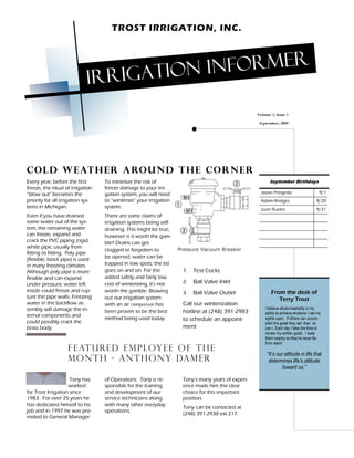 TROST IRRIGATION, INC.




                                   rigation informer
                             Ir
                                                                                                    Volume 1, Issue 1
                                                                                                     September, 2009




C o ld w e at h e r a ro u n d t h e c o r n e r
Every year, before the first       To minimize the risk of                                                September Birthdays
freeze, the ritual of irrigation   freeze damage to your irri-
 blow out becomes the              gation system, you will need                                      Jason Pringnitz                       9/1
priority for all irrigation sys-   to winterize your irrigation                                      Adam Bridges                        9/20
tems in Michigan.                  system.                                                           Juan Rueles                         9/21
Even if you have drained           There are some claims of
some water out of the sys-         irrigation systems being self-
tem, the remaining water           draining. This might be true,
can freeze, expand and             however is it worth the gam-
crack the PVC piping (rigid,       ble? Drains can get
white pipe, usually from                                            Pressure Vacuum Breaker
                                   clogged or forgotten to
fitting to fitting. Poly pipe
                                   be opened, water can be
(flexible, black pipe) is used
in many freezing climates.         trapped in low spots; the list
Although poly pipe is more         goes on and on. For the           1. Test Cocks
flexible and can expand            added safety and fairly low
under pressure, water left         cost of winterizing, it's not     2.   Ball Valve Inlet
inside could freeze and rup-       worth the gamble. Blowing         3.   Ball Valve Outlet                From the desk of
ture the pipe walls. Freezing      out our irrigation system                                                  Terry Trost
water in the backflow as-          with an air compressor has        Call our winterization
sembly will damage the in-                                                                              I believe whole-heartedly in my
                                   been proven to be the best        hotline at (248) 391-2983          ability to achieve whatever I set my
ternal components and
                                   method being used today.          to schedule an appoint-            sights upon. If others can accom-
could possibly crack the                                                                                plish the goals they set then so
brass body.                                                          ment                               can I. Each day I take the time to
                                                                                                        review my written goals. I keep
                                                                                                        them nearby so they re never far
                                                                                                        from reach
                    F E AT U R E D E M P L OY E E O F TH E
                                                                                                          It s our attitude in life that
                    M O N T H - A n t h o n y da m e r                                                    determines life s attitude
                                                                                                                  toward us.

                     Tony has      of Operations. Tony is re-        Tony s many years of experi-
                    worked         sponsible for the training        ence made him the clear
for Trost Irrigation since         and development of our            choice for this important
1983. For over 25 years he         service technicians along         position.
has dedicated himself to his       with many other everyday
                                                                     Tony can be contacted at
job and in 1997 he was pro-        operations.
                                                                     (248) 391-2930 ext 217.
moted to General Manager
 