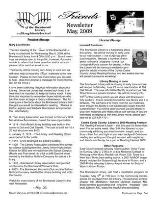 Friends
                                                      Newsletter
                                                      May, 2009
       ccclib.org/friends/bre.html

                 President’s Message                                              Librarian’s Message
Mary Lou Klovee                                                 Leonard Roudman
The next meeting of the Friends of the Brentwood Li-            The Brentwood Library is a happening place
                                                                this spring. We will be moving in early June
brary is scheduled for Wednesday May 6, 2009 at the
                                                                to our new location -- not in April as previ-
Brentwood Library from 4:00 to 5:00 p.m.. Board meet-
                                                                ously reported. Besides a number of won-
ings are always open to the public, however, if you are
                                                                derful children’s programs (check out
unable to attend but have question and/or concern
                                                                Lindsay duPont’s column for details), in May
please call or send an email to me.
                                                                the Library will be hosting a meditation pro-
The County will be moving our Library in June and we            gram for adults in honor of the Contra Costa
will need help to move the Friends materials to the new         County Library Reading Festival and two weeks later we
                                                                will present a resume workshop.
location. Please let me know if and when you are able
to help. (See the Librarian’s message for more informa-
                                                                                   Library Moving in June
tion on the move.)
                                                                The Brentwood Library will be closing in early June and we
                                                                will reopen on Monday, June 22 in our new location at 104
I have been collecting historical information about our
                                                                Oak Street. The new refurbished facility is just across Oak
Library. Since the Library has moved four times, I be-
                                                                Street from our present location. We will be moving into
lieve that it is important to keep its history intact. I also
                                                                1/3rd of the building which we will share with Brentwood
think it is important to remember those individuals who
had the vision to begin a library in Brentwood. The fol-        City workers. I have recently toured the new library and it is
lowing are a few facts about the Brentwood Library that I       fantastic. We will have a lot more room for our materials
thought you would be interested in reading. (Thanks to          even though the facility is not substantially larger than the
Kathy Leighton and Barbara Bonnickson who provided              current library. You will be able to check out and check in
this information):                                              your own materials and Holds will be self-service. If you are
                                                                interested in helping us with the Library move, please con-
· The Library Association was formed in February 1914.          tact me at 925-634-4101.
Mrs Andrew Bonnickson chaired the new organization.
                                                                 Contra Costa County Library’s 2009 Reading Festival
·   1914 - first official Library building was built on the     The Reading Festival is back -- and this year it’s better than
corner of 3rd and Oak Streets. The cost to build the 16 x       ever! For an entire week, May 3–9, the libraries in your
20 foot structure was $400.                                     community will bring you entertainment, insight, and au-
· January 5, 1915 - The Library and Reading Room                thors – free, fun, and right in your own backyard! Celebrate
was opened to the public.                                       reading and writing and thought, connect with neighbors
                                                                and friends and family, be a part of Reading Festival 2009.
· 1919 - A fire destroyed the Library building.
· 1920 - The Library Association purchased the domes-                                 Other Programs
tic science building from the Liberty Union High School         East County libraries will play host to author, Omar Tyree
District for $850 and moved it from the School Campus           on Sunday, May 3, 2:00 p.m. at Los Medanos College in
(Maple and First street.) to a lot on 648 Second street         Pittsburg in the Music Recital Hall, Room 720. Tyree is a
owned by the Balfour Guthrie Company for use as a li-           New York Times best-selling author, a 2001 NAACP Image
brary.                                                          Award recipient for Outstanding Literature in Fiction, and a
· 1931 - Brentwood Library Association reorganized              2006 Phillis Wheatley Literary Award winner for Body of
and became the Brentwood Women's Club.                          Work in Urban Fiction.
· 1933 - The Brentwood Women's Club and the Balfour
                                                                The Brentwood Library, will host a meditation program on
Guthrie Company deeded the Library building and lot to
                                                                Tuesday, May 5th at 7:00 p.m. in the Community Center,
the County.
                                                                across the courtyard from the Library. The workshop entitled:
Watch for more history of the Brentwood Library in the          Deeper Into Meditation, features Marshall Zaslove, MD.
next Newsletter.                                                Board certified psychiatrist and long-time meditator Mar-
                      Mary Lou                                  shall Zaslove, MD, leads this helpful and stimulating

Reach Mary Lou at 516-7484 or kmklovee@comcast.net                                                      Continued on Page Two
 