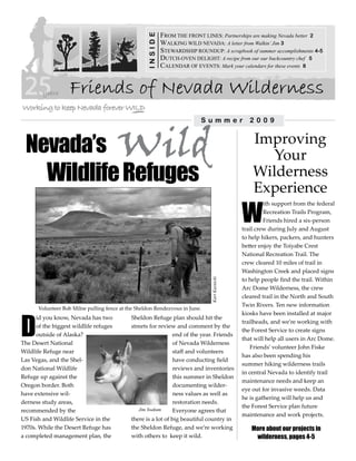 FROM THE FRONT LINES: Partnerships are making Nevada better 2




                                                    INSIDE
                                                             WALKING WILD NEVADA: A letter from Walkin’ Jim 3
                                                             STEWARDSHIP ROUNDUP: A scrapbook of summer accomplishments 4-5
                                                             DUTCH-OVEN DELIGHT: A recipe from our our backcountry chef 5
                                                             CALENDAR OF EVENTS: Mark your calendars for these events 8


                    Friends of Nevada Wilderness


                                        Wild
                                                                            Summer                 2009



 Nevada’s                                                                                           Improving
                                                                                                      Your
   Wildlife Refuges                                                                                 Wilderness
                                                                                                    Experience
                                                                                                W
                                                                                                         ith support from the federal
                                                                                                         Recreation Trails Program,
                                                                                                         Friends hired a six-person
                                                                                                trail crew during July and August
                                                                                                to help hikers, packers, and hunters
                                                                                                better enjoy the Toiyabe Crest
                                                                                                National Recreation Trail. The
                                                                                                crew cleared 10 miles of trail in
                                                                                                Washington Creek and placed signs
                                                                                                to help people find the trail. Within
                                                                                Kurt Kuznicki




                                                                                                Arc Dome Wilderness, the crew
                                                                                                cleared trail in the North and South
                                                                                                Twin Rivers. Ten new information
       Volunteer Bob Milne pulling fence at the Sheldon Rendezvous in June.




D
                                                                                                kiosks have been installed at major
      id you know, Nevada has two            Sheldon Refuge plan should hit the
                                                                                                trailheads, and we’re working with
      of the biggest wildlife refuges        streets for review and comment by the
                                                                                                the Forest Service to create signs
      outside of Alaska?                                        end of the year. Friends
                                                                                                that will help all users in Arc Dome.
The Desert National                                             of Nevada Wilderness
                                                                                                    Friends’ volunteer John Fiske
Wildlife Refuge near                                            staff and volunteers
                                                                                                has also been spending his
Las Vegas, and the Shel-                                        have conducting field
                                                                                                summer hiking wilderness trails
don National Wildlife                                           reviews and inventories
                                                                                                in central Nevada to identify trail
Refuge up against the                                           this summer in Sheldon
                                                                                                maintenance needs and keep an
Oregon border. Both                                             documenting wilder-
                                                                                                eye out for invasive weeds. Data
have extensive wil-                                             ness values as well as
                                                                                                he is gathering will help us and
derness study areas,                                            restoration needs.
                                                                                                the Forest Service plan future
recommended by the                              Jim Yoakum      Everyone agrees that
                                                                                                maintenance and work projects.
US Fish and Wildlife Service in the          there is a lot of big beautiful country in
1970s. While the Desert Refuge has           the Sheldon Refuge, and we’re working                 More about our projects in
a completed management plan, the             with others to keep it wild.                           wilderness, pages 4-5
 