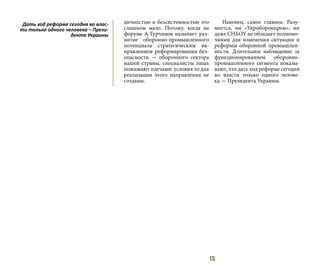 15
дичностью и безсистемностью это
слишком мало. Потому, когда на
форуме А.Турчинов называет раз-
витие оборонно-промышленного
потенциала стратегическим на-
правлением реформирования без-
опасности — оборонного сектора
нашей страны, специалисты лишь
пожимают плечами: условия то для
реализации этого направления не
созданы.
Наконец, самое главное. Разу-
меется, ни «Укроборонпром», ни
даже СНБОУ не обладает полномо-
чиями для изменения ситуации и
реформы оборонной промышлен-
ности. Длительное наблюдение за
функционированием оборонно-
промышленного сегмента показы-
вают, что дать ход реформе сегодня
во власти только одного челове-
ка — Президента Украины.
Дать ход реформе сегодня во влас-
ти только одного человека – Прези-
дента Украины
 