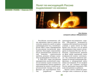 ВИКЛИКИ і РИЗИКИ / 1 березня 2016
20
Российская космонавтика сей-
час переживает один из самых тра-
гических моментов своей истории,
сравнимый разве что с полной раз-
рухой 1990-х годов. Одновременно
на российские космические пред-
приятия «благодаря» недальновид-
ности руководителей свалился це-
лый комплекс стратегических
проблем, решение которых назна-
чено на ближайшие несколько лет.
К 2020-2025 годам российским
предприятиям космической отрас-
ли поставлены задачи полного им-
портозамещения, начала серийного
производства нового семейства ра-
кетоносителей «Ангара» и ее серти-
фикацит для пилотируемых поле-
тов, разработки нового
транспортно-пассажирского кора-
бля. Обсуждается возможность
создания собственной космической
станции, а также полета на Луну.
Кроме того, Россия в это же время
запланировала ввод нового космо-
дрома на Дальнем Востоке. Но гло-
бальные, стратегические решения
на фоне явной переоценки своих
возможностей начали «спотыкать-
ся». Так, изначально принятая про-
грамма по импортозамещению пре-
вратилась в лихорадочный поиск
новых поставщиков. И это на фоне
того, что для создания спутника
Россия вынуждена заказывать 90%
всей электроники за рубежом.
Проект целого семейства ракет
«Ангара» пока «съежился» до двух
Полет по нисходящей: Россию
выдавливают из космоса
Олег Катков,
интернет-издание «Обозреватель»
 