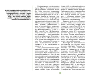 22
Примечательно, что стоимость
пуска «Протон-М» уже не в первый
раз испытывает колебания. В кон-
це 1990-х годов этот ракетоноси-
тель с разгонным блоком стоил 65-
80 миллионов долларов. В 2004-м, в
рамках борьбы за клиентов, стои-
мость была снижена до рекордных
25 млн, чтобы спустя шесть лет под-
няться до своего максимума в 200-
300 миллионов долларов и вновь на-
чать падение. Показательно и
количество российских пусков, ко-
торые, начиная с 2010 года, неуклон-
но росли (например, с 23 до 27 в
2013 году). Из них 9-11 были ком-
мерческими, а 8-9 совершались для
обслуживания Международной
космической станции. Но начиная с
агрессии России в Украине количе-
ство пусков пошло на убыль. В 2014
году было совершено 26 пусков, из
них — 4 коммерческих, а в 2015 —
только 17, из них коммерческих —
опять же 4.
Запад решил ограничить сотруд-
ничество с Россией и в проекте ис-
пользования ракет «Союз-СТ-Б» с
космодрома Куру во Французской
Гвиане, которые с 2014 года три раза
использовались для вывода аппара-
тов европейской навигационной си-
стемы Galileo. В 2016 году Европей-
ское космическое агентство решило
отказаться от сотрудничества с Рос-
сией. В этом году будет совершен
только один запуск российской ра-
кеты, после чего для запуска спут-
ников Galileo будет использован
Ariane-5. «За раз европейский носи-
тель тяжелого класса способен вы-
вести на орбиту четыре аппарата
Galileo, в отличие от российской ра-
кеты среднего класса, которая мо-
жет вывести только два спутни-
ка»,  — объяснил решение глава
Европейского космического агент-
ства Йоханн-Дитрих Вернер.
Важно отметить, что объяснить
действия ЕКА с точки зрения эко-
номии достаточно сложно, ведь
стоимость пуска «Союз-СТ-Б» по-
рядка 80 миллионов долларов, в то
время как запуск ракеты Ariane-5
обходится около 190 миллионов
долларов. Кроме того, европейцы
не только готовы переплачивать,
но и ставят под вопрос существо-
вания всей программы «Союз на
Куру», для которой был построен
новый стартовый комплекс.
Несмотря на первоначальное
предложение российского вице-
премьера Дмитрия Рогозина от-
правлять США своих астронавтов
на батуте, Россия все же решила
остаться в проекте МКС до 2024-
2025 годов. Но сохранить свое уни-
кальное монопольное положение
доставщика экипажей «Роскосмос»
сможет только до 2017-2018 годов.
Пока Starliner (CST-100) от Boeing и
Dragon-V2 от SpaceX не начнут пи-
лотируемые миссии. В тоже время
зависимость МКС от российских
космических грузовиков «Про-
гресс» также продолжает снижать-
ся на фоне все более частых поле-
В 2016 году Европейское космическое
агентство решило отказаться от
сотрудничества с Россией. В этом
году будет совершен только один
запуск российской ракеты, после
чего для запуска спутников Galileo
будет использован Ariane-5
 