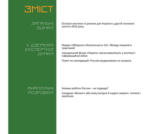 ВИКЛИКИ і РИЗИКИ / 1 березня 2016
3
ЗМІСТ
Загальні
оцінки
У дзеркалі
експертноі
думки
Аналітичні
розробки
Основні виклики та ризики для України у другій половині
лютого 2016 року
Форум «Оборона и безопасность-16». Между теорией и
практикой
Скандальний фільм «Україна: маски революції» у контексті
інформаційної війни
Полет по нисходящей: Россию выдавливают из космоса
Боевые роботы России – на подходе?
Синдром «Волині» або кому вигідно й надалі сварити поляків і
українців
 