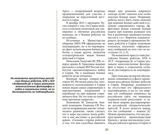 31
Арго» — вооружённый вездеход,
предназначенный для участия в
операциях на пересеченной мест-
ности в горах.
В декабре 2015 г президент Пу-
тин говорил о том, что Сирия явля-
ется отличным полигоном для тре-
нировки и обучения российских
военных, но о боевых роботах он
не сообщал.
Источники в Министерстве
обороны (МО) РФ официально не
подтверждают, но и не опроверга-
ют факт использования боевых ро-
ботов, а также других элементов
сетецентрических видов боевых
действий в Сирии.
Начальник Генштаба ВС РФ, ге-
нерал армии В. Герасимов недавно
рассказал о планах МО России пол-
ностью «автоматизировать» войну
в Сирии. Но о наземных боевых
роботах он не упоминал.
Военный эксперт генерал-лей-
тенант Ю. Неткачев допустил «воз-
можность использования в Сирии
новых видов самых современных и
перспективных вооружений и
апробации их при ведении совре-
менного боя. Но эта тема по понят-
ным причинам закрытая».
Полковник М. Хамзатов, быв-
ший помощник Главкома СВ Рос-
сии по координации научно-техни-
ческого развития, также считает,
что в мире наступила эпоха робо-
тов и она наступает в российской
армии. «Сильная сторона роботов
в том, что они способны заменить
людей при решении широкого
спектра особо тяжелых или особо
опасных боевых задач. Например,
роботы могут быть очень полезны
при ведении боевых действий в ус-
ловиях современного города, эф-
фективно решая сложные боевые
задачи при ведении разведки или
боя в различных труднодоступных
местах и т.п.». Впрочем, комменти-
ровать ситуацию о применении бо-
евых роботов в Сирии полковник
отказался, поскольку «официаль-
ных сообщений на этот счет не по-
ступало» [1, 2, 3].
На возможное присутствие рос-
сийских боевых роботов, БЛА и
АСУ «Андромеда-Д» в Сирии ука-
зывали многочисленные фотогра-
фии и видео в социальных сетях,
но их достоверность не подтверди-
лась.
При этом ряд экспертов обосно-
ванно сомневаются в факте приме-
нения российских боевых роботов
в Сирии. Например, указывается
на отсутствие его официального
подтверждения, и на то, что впер-
вые это сообщение появилось на
российском сайте «не имеющим
журналистской репутации» и за-
тем было широко растиражирова-
но российской «патриотической»
прессой. В итоге делается вывод,
что это сообщение — ложное [4].
Можно предположить, что оно рас-
пространяется пропагандистами
Кремля с целью восхваления успе-
хов российского оружия в Сирии и
На возможное присутствие россий-
ских боевых роботов, БЛА и АСУ
«Андромеда-Д» в Сирии указывали
многочисленные фотографии и
видео в социальных сетях, но их
достоверность не подтвердилась
 
