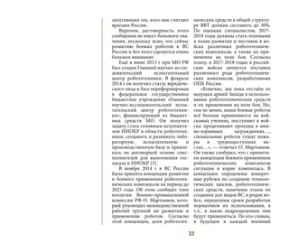 32
запугивания тех, кого они считают
врагами России.
Впрочем, достоверность этого
сообщения не имеет большого зна-
чения, поскольку ясно, что сейчас
развитию боевых роботов в ВС
России и без этого уделяется очень
большое внимание.
Ещё в июне 2013 г при МО РФ
был создан Главный научно-иссле-
довательский испытательный
центр робототехники. В феврале
2014 г он получил статус юридиче-
ского лица и был переформирован
в федеральное государственное
бюджетное учреждение «Главный
научно-исследовательский испы-
тательский центр робототехни-
ки», финансируемый из бюджет-
ных средств МО. Он получил
задачу стать головным исполните-
лем НИОКР в области робототех-
ники, создавать и развивать лабо-
раторную, испытательную и
производственную базу и привле-
кать на договорной основе соис-
полнителей для выполнения гос-
заказа и НИОКР [5].
В ноябре 2014 г в ВС России
была принята концепция развития
и боевого применения робототех-
нических комплексов на период до
2025 года. Об этом сообщил член
коллегии Военно-промышленной
комиссии РФ О. Мартьянов, кото-
рый руководил межведомственной
рабочей группой по развитию и
применению роботов. Согласно
этой концепции, доля робототех-
нических средств в общей структу-
ре ВВТ должна составить до 30%.
По оценкам специалистов, 2017-
2018 годы должны стать этапными
в плане развития и поставок в во-
йска различных робототехниче-
ских комплексов, а также их при-
менения на поле боя. Согласно
плану, в 2017-2018 годах в россий-
ские войска начнутся поставки
различного рода робототехниче-
ских комплексов, разработанных
ОПК России.
«Конечно, мы пока отстаём от
ведущих армий Запада в использо-
вании робототехнических средств
и их применения на поле боя. Но,
тем не менее, наши боевые роботы
всё больше применяются на вой-
сковых учениях, поступают в вой-
ска: проделывают проходы в мин-
но-взрывных заграждениях…,
специальные роботы тушат пожа-
ры в труднодоступных ме-
стах…», — отмечал О. Мартьянов.
Он также сообщил, что с приняти-
ем концепции боевого применения
робототехнических комплексов
ситуация в корне изменилась. В
концепции определены конкрет-
ные рубежи по созданию техноло-
гических циклов, робототехниче-
ских средств, намечены этапы их
создания для видов ВС и родов во-
йск, определены сроки разработки
нормативов их использования, в
т.ч., в каких подразделениях они
будут применяться. По его словам,
в будущем в каждый военный
 