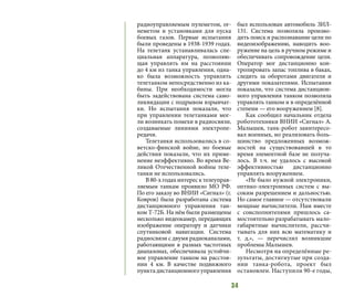 34
радиоуправляемым пулеметом, ог-
неметом и установками для пуска
боевых газов. Первые испытания
были проведены в 1938-1939 годах.
На телетанк устанавливалась спе-
циальная аппаратура, позволяю-
щая управлять им на расстоянии
до 4 км из танка управления, одна-
ко была возможность управлять
телетанком непосредственно из ка-
бины. При необходимости могла
быть задействована система само-
ликвидации с подрывом взрывчат-
ки. Но испытания показали, что
при управлении телетанками мог-
ли возникать помехи в радиосвязи,
создаваемые линиями электропе-
редачи.
Телетанки использовались в со-
ветско-финской войне, но боевые
действия показали, что их приме-
нение неэффективно. Во время Ве-
ликой Отечественной войны теле-
танки не использовались.
В 80-х годах интерес к телеуправ-
ляемым танкам проявило МО РФ.
По его заказу во ВНИИ «Сигнал» (г.
Ковров) была разработана система
дистанционного управления тан-
ком Т-72Б. На нём были размещены
несколько видеокамер, передающих
изображение оператору и датчики
спутниковой навигации. Система
радиосвязи с двумя радиоканалами,
работающими в разных частотных
диапазонах, обеспечивала устойчи-
вое управление танком на расстоя-
нии 4 км. В качестве подвижного
пункта дистанционного управления
был использован автомобиль ЗИЛ-
131. Система позволяла произво-
дить поиск и распознавание цели по
видеоизображению, наводить воо-
ружение на цель в ручном режиме и
обеспечивать сопровождение цели.
Оператор мог дистанционно кон-
тролировать запас топлива в баках,
следить за оборотами двигателя и
другими показателями. Испытания
показали, что система дистанцион-
ного управления танком позволяла
управлять танком и в определённой
степени — его вооружением [8].
Как сообщил начальник отдела
робототехники ВНИИ «Сигнал» А.
Малышев, танк-робот заинтересо-
вал военных, но реализовать боль-
шинство предложенных возмож-
ностей на существовавшей в то
время элементной базе не получа-
лось. В т.ч. не удалось с высокой
эффективностью дистанционно
управлять вооружением.
«Не было нужной электроники,
оптико-электронных систем с вы-
соким разрешением и дальностью.
Но самое главное — отсутствовали
мощные вычислители. Нам вместе
с соисполнителями пришлось са-
мостоятельно разрабатывать мало-
габаритные вычислители, рассчи-
тывать для них всю математику и
т.  д.», — перечислял возникшие
проблемы Малышев.
Несмотря на определённые ре-
зультаты, достигнутые при созда-
нии танка-робота, проект был
остановлен. Наступили 90-е годы,
 