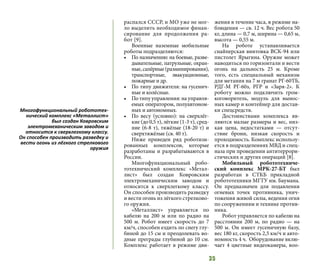 35
распался СССР, и МО уже не мог-
ло выделить необходимое финан-
сирование для продолжения ра-
бот [9].
Военные наземные мобильные
роботы подразделяются:
•	 По назначению: на боевые, разве-
дывательные, патрульные, охран-
ные,сапёрные(разминирования),
транспортные, эвакуационные,
пожарные и др.
•	 По типу движителя: на гусенич-
ные и колёсные.
•	 По типу управления: на управля-
емых оператором, полуавтоном-
ных и автономных.
•	 По весу (условно): на сверхлёг-
кие (до 0,5 т), лёгкие (1-3 т), сред-
ние (6-8 т), тяжёлые (18-20 т) и
сверхтяжёлые (св. 40 т).
Ниже приведен ряд роботизи-
рованных комплексов, которые
разработаны и разрабатываются в
России.
Многофункциональный робо-
тотехнический комплекс «Метал-
лист» был создан Ковровским
электромеханическим заводом и
относится к сверхлегкому классу.
Он способен производить разведку
и вести огонь из лёгкого стрелково-
го оружия.
«Металлист» управляется по
кабелю на 200 м или по радио на
500 м. Робот имеет скорость до 7
км/ч, способен ездить по снегу глу-
биной до 15 см и преодолевать во-
дные преграды глубиной до 10 см.
Комплекс работает в режиме дви-
жения в течение часа, в режиме на-
блюдения — св. 12 ч. Вес робота 50
кг, длина — 0,7 м, ширина — 0,65 м,
высота — 0,55 м.
На роботе устанавливается
снайперская винтовка ВСК-94 или
пистолет Ярыгина. Оружие может
наводиться по горизонтали и вести
огонь на дальность 25 м. Кроме
того, есть специальный механизм
для метания на 7 м гранат РГ-60ТБ,
РДГ-М РГ-60з, РГР и «Заря-2». К
роботу можно подключить гром-
коговоритель, модуль для вынос-
ных камер и контейнер для достав-
ки спецсредств.
Достоинствами комплекса яв-
ляются малые размеры и вес, низ-
кая цена, недостатками — отсут-
ствие брони, низкая скорость и
проходимость. Комплекс использу-
ется в подразделениях МВД и спец-
наза при проведении антитеррори-
стических и других операций [8].
Мобильный робототехниче-
ский комплекс МРК-27-БТ был
разработан в СТКБ прикладной
робототехники МГТУ им. Баумана.
Он предназначен для подавления
огневых точек противника, унич-
тожения живой силы, ведения огня
по сооружениям и технике против-
ника.
Робот управляется по кабелю на
расстоянии 200 м, по радио — на
500 м. Он имеет гусеничную базу,
вес 180 кг, скорость 2,5 км/ч и авто-
номность 4 ч. Оборудование вклю-
чает 4 цветные видеокамеры, воо-
Многофункциональный робототех-
нический комплекс «Металлист»
был создан Ковровским
электромеханическим заводом и
относится к сверхлегкому классу.
Он способен производить разведку и
вести огонь из лёгкого стрелкового
оружия
 