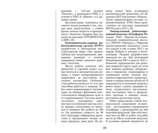 36
ружение — 7,62-мм пулемет
«Печенег», 2 гранатомета РШГ-2, 2
огнемета РПО-А «Шмель» и 6 ды-
мовых гранат.
Достоинствами комплекса яв-
ляются малые размеры и вес, низ-
кая цена, недостатками — слабая
броня, низкая скорость и проходи-
мость. Комплекс впервые был по-
казан на выставке INTERPOLITEX
в 2009 г [8].
Разведывательно-ударная ро-
бототехническая система (РУРС)
разработана в Московском кон-
структорском бюро. Она предна-
значена для патрулирования, про-
ведения разведки и огневой
поддержки, может вывозить ране-
ных с поля боя.
Шасси робота колёсное 4х4.
Движение и стрельба может осу-
ществляться в автоматическом ре-
жиме, а может контролироваться
оператором на расстоянии не-
сколько километров. Особенно-
стью роботов является то, что они
способны работать в команде. Ро-
бот имеет видеокамеры и теплови-
зоры, он обладает функцией само-
стоятельного обнаружения цели и
ее сопровождения. Система может
составлять трехмерную карту
местности в ближней зоне на осно-
ве данных, получаемых от датчи-
ков и сканеров. Вес робота до 500
кг. Он развивает скорость до 80
км/ч благодаря гибридному двига-
телю, и преодолевает вплавь во-
дные преграды, даже реки. На ма-
шину может быть установлен
автоматический гранатомет АГ-30,
пулеметПКТилиогнемет«Шмель».
Также предусмотрена система са-
моуничтожения. РУРС была пред-
ставлена на выставке инноваций
МО России в 2013 г [8].
Универсальный роботизиро-
ванныйкомплекс«Платформа-М»
создан ОАО «Научно-исследова-
тельский технологический инсти-
тут (НИТИ) «Прогресс». Первыми
демонстрациями комплекса стали
его показы в мае и июне 2015 г на
параде Победы и учениях в Кали-
нинграде. Позднее разработчики
показали его на «Дне инноваций
Минобороны РФ» в августе 2015 г.
Комплекс предназначен для реше-
ния широкого круга задач на поле
боя: ведение разведки, обнаруже-
ние и поражение стационарных и
подвижных целей, огневая под-
держка подразделений, патрулиро-
вание и охрана важных объектов. В
зависимости от полезной нагрузки,
робот может ставить дымовые за-
весы, осуществлять дистанцион-
ную постановку мин и проделы-
вать проходы в минных полях,
доставлять различные грузы.
Робот представляет собой уни-
версальную самоходную гусенич-
ную дистанционно-управляемую
платформу с размещенной на ней
полезной нагрузкой. При собствен-
ном весе до 800 кг робот способен
нести до 300 кг полезной нагрузки.
В условиях прямой видимости на
 
