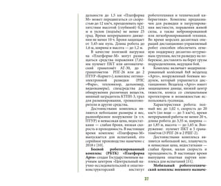 37
дальности до 1,5 км «Платформа
М» может передвигаться со скоро-
стью до 12 км/ч, преодолевать пре-
пятствия высотой (глубиной) 0,21
м и уклон (подъём) не менее 25
град. Время непрерывного движе-
ния не менее 10 ч. Броня защищает
от 5,45-мм пуль. Длина робота до
1,6 м, ширина и высота — до 1,2 м.
В качестве полезной нагрузки
на «Платформе-М» могут разме-
щаться средства поражения (7,62-
мм пулемет ПКТ или автоматиче-
ский гранатомёт АГ-30, до 4
гранатометов РПГ-26 или до 2
ПТУР «Корнет»), комплекс оптико-
электронной разведки (РЛС
«Фара», тепловизор, дальномер,
видеокамеры), спецсредства для
обнаружения различных веществ,
минный заградитель КТПН-3, трал
для разминирования, громкогово-
рители и другие средства.
Достоинствами комплекса яв-
ляются небольшие размеры и вес,
разнообразное вооружение (в т.ч.
ПТУР) и невысокая цена, недостат-
ками — слабая броня, низкая ско-
рость и проходимость. В настоящее
время комплекс «Платформа-М»
выпускается для испытаний, его
серийное производство намечено с
2018 г [10].
Боевой роботизированный
комплекс (РБТК) «Платформа
Арго» создан Государственным на-
учным центром «Центральный на-
учно-исследовательский и опытно-
конструкторский институт
робототехники и технической ки-
бернетики». Комплекс предназна-
чен для разведки и патрулирова-
ния местности, поражения живой
силы, а также небронированной
или легкобронированной техники.
Во время морских десантных опе-
раций дистанционно управляемый
робот способен обеспечить огне-
вую поддержку десантно-штурмо-
вым группам, вести разведку на по-
бережье, доставлять на берег грузы
подразделениям, ведущим бой.
Комплекс включает модернизи-
рованный колёсный 8х8 вездеход
«Арго», вооруженный боевым мо-
дулем, который управляется дис-
танционно. Вездеход «Арго» имеет
защищенное днище, низкий центр
тяжести, колеса со специальным
протектором и возможностью ис-
пользовать гусеницы.
Характеристики робота: пол-
ный вес до 1,02 т, скорость до 20
км/ч (по воде — до 5 км/ч), время
непрерывной работы не менее 20 ч,
длина робота до 3,35 м, ширина —
до 1,85 м, высота — до 1,65 м. Воо-
ружение: пулемет ПКТ и 5 грана-
томётов (3 РПГ-26 и 2 РШГ-2).
Достоинствами комплекса яв-
ляются небольшой вес, плавучесть
и невысокая цена, недостатками —
слабая броня, малая скорость и
проходимость. В настоящее время
выпущена опытная партия ком-
плекса для испытаний [11].
Мобильный робототехниче-
ский комплекс военного назначе-
 