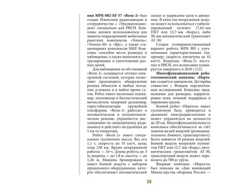 38
ния МРК-002-БГ-57 «Волк-2» был
создан Ижевским радиозаводом в
сотрудничестве с «Уралвагонзаво-
дом» специально для РВСН. Ком-
плекс должен использоваться для
защиты подразделений мобильных
ракетных комплексов «Тополь»,
«Тополь-М» и «Ярс», а также ста-
ционарных комплексов МБР. Ком-
плекс способен вести разведку и
наблюдение, а также выполнять па-
трулирование и уничтожение раз-
ных целей.
Для наблюдения за обстановкой
«Волк-2» оснащается оптико-элек-
тронной системой, которая позво-
ляют производить обнаружение
разных объектов в любых погод-
ных условиях и в любое время су-
ток. Робот имеет несколько телека-
мер, тепловизор и баллистический
вычислитель лазерный дальномер,
гиростабилизаторы оружейной
платформы. «Волк-2» работает в
автоматическом и полуавтомати-
ческом режиме, управляется дис-
танционно по защищённому ради-
оканалу и действует на удалении до
5 км от оператора.
Робот «Волк-2» имеет специ-
альное гусеничное шасси. Вес его
1,1 т, скорость до 35 км/ч, запас
хода 250 км. Время непрерывной
работы — 10 ч. Длина робота до 3
м, ширина — до 1,8 м, высота — до
1,26 м. Машина бронирована и
имеет боевой модуль с набором
прицельного оборудования, кото-
рое обеспечивает автоматический
захват и удержание цели в движе-
нии. В качестве вооружения моду-
ля может использоваться стабили-
зированный пулемет (7,62-мм
ПКТ или 12,7-мм «Корд»), либо
30-мм автоматический гранатомет
АГ-30.
Создан усовершенствованный
вариант робота МРК ВН с улуч-
шенными характеристиками (на-
пример, скорость увеличена до 45
км/ч). Комплекс «Волк-2» посту-
пил в РВСН, его испытания плани-
руется завершить в 2016 г [12].
Многофункциональный робо-
тотехнический комплекс «Нерех-
та» создаётся заводом им. Дегтярёва
совместно с Фондом перспектив-
ных исследований. Комплекс пред-
назначен для разведки, корректи-
ровки огня, огневой поддержки и
перевозки грузов.
Боевой робот «Нерехта» имеет
гусеничную базу, приводится в
движение электродвигателями и
может управляться на дальности
до 20 км. Многофункциональность
комплекса обеспечивается за счёт
замены на ней модулей (разведыва-
тельного, боевого, транспортного).
Всего имеются 18 разных модулей.
Боевой модуль вооружён пулемё-
том ПКТ или 12,7-мм «Корд», авто-
матическим гранатомётом АГ-30,
транспортный модуль может пере-
возить до 700 кг груза.
Впервые комплекс «Нерехта»
был показан на «Дне инноваций
Министерства обороны России —
 