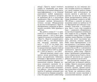 40
обзор). «Уран-6» может отличить
снаряд от авиабомбы или мины.
Комплекс в состоянии обнаружить,
идентифицировать и по команде
уничтожить любой взрывоопас-
ный предмет, мощность которого
не превышает 60 кг в тротиловом
эквиваленте. При этом робот обе-
спечивает полную безопасность
личного состава. Обнаруженные
на местности боеприпасы «Уран-6»
обезвреживает, разрушая их физи-
ческим способом, либо приводя в
действие.
Вес робота-сапера 6-7 т в зави-
симости от комплектации (с бой-
ковым тралом — 6,8 т). База трак-
торная и отличается от базы робота
«Уран-9». «Уран-6» оснащён двига-
телем в 190 л.с., что обеспечивает
ему высокую удельную мощ-
ность  — 32-37 л.с. на тонну. Ско-
рость движения — до 5 км/ч, высо-
та преодолеваемых препятствий до
1,2 м. Длина робота 4,455 м, шири-
на — 2,015 м, высота — до 1,49 м.
Данный комплекс может осна-
щаться пятью различными смен-
ными инструментами: бойковым,
катковым и фрезерным тралами, а
также бульдозерным отвалом и ме-
ханическим схватом. Ширина по-
лосы сплошного траления 1,6 м.
Несколько видов трала использу-
ются для обеспечения возможно-
сти работы с различными типами
грунтов. К примеру, катковый трал
используется на твердых поверхно-
стях. Он представляет собой набор
насаженных на ось тяжелых вал-
ков, которые катятся по поверхно-
сти земли впереди робота-сапера.
Бойковый трал используется на
мягких грунтах и действует по-
другому: на валу на специальных
цепях раскручиваются бойки, ко-
торые развивают скорость до 600-
700 об/мин и молотят по грунту,
вспахивая землю на глубину до 35
см. Фрезерный трал обладает отда-
ленным сходством с культивато-
ром. Цель у всех этих устройств
одна — разрушить обнаруженное
на местности взрывное устройство
или подвести его к подрыву. При
этом робот-сапер «Уран-6» спроек-
тирован таким образом, что прямо
перед ним могут постоянно гре-
меть довольно сильные взрывы.
Робот имеет бронирование, а его
инструменты в состоянии выдер-
жать подрывы взрывных устройств
мощностью до 60 кг в тротиловом
эквиваленте. Двигаясь по ровной
местности, робот-сапер «Уран-6»
может производить разминирова-
ние со скоростью до 3 км/ч, а на ка-
менистой местности его скорость
работы снижается до 0,5 км/ч.
Для российских саперов, кото-
рые работают на Кавказе, роботы-
сапёры «Уран-6» оказались крайне
необходимы. Данный комплекс
успешно прошёл приемо-сдаточ-
ные испытания в Сунженском рай-
оне Чечни, где занимался сплош-
ной очисткой лесных массивов и
сельскохозяйственных угодий от
 