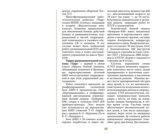 42
центра управления обороной Рос-
сии [15].
Многофункциональный робо-
тотехнический комплекс «Удар»
создан ВНИИ «Сигнал», входящим
в холдинг «Высокоточные ком-
плексы». Комплекс предназначен
для обеспечения боевых действий
боевых и разведывательных под-
разделений и частей, подразделе-
ний технического и тылового обе-
спечения СВ и спецназа. В его
составе может быть мобильный
робот, разведывательный БЛА вер-
толётного типа и пункт дистанци-
онного управления на шасси Урал-
4320.
Ударно-разведывательный ком-
плекс «Удар» — первый в своем
классе образец боевой машины,
обладающей огневыми и броневы-
ми характеристиками штатной
БМП мотострелковых подразделе-
ний и при этом управляемой дис-
танционно.
Робот комплекса выполнен на
унифицированной гусеничной
базе БМП-3 производства ОАО
«Курганмашзавод», а унифициро-
ванный дистанционно управляе-
мый боевой модуль «Бумеранг-
БМ» создан в тульском ОАО «КБ
приборостроения». Этот модуль
уже используется на перспектив-
ных БМП (тяжелой Т-15 «Барба-
рис», средних Б-11 «Курганец-25» и
К-17 «Бумеранг»).
База БМП-3 20-тонного класса
хорошо отработана и имеет ди-
зельный двигатель мощностью 660
л.с., обеспечивающий скорость до
70 км/ч (на плаву — до 10 км/ч).
Комплексы динамической и актив-
ной защиты защищают робот от
ПТУР и гранатомётов.
Компактный боевой модуль
«Бумеранг-БМ» имеет механизмы
крепления и вертикального наве-
дения ствольного оружия, системы
подачи боеприпасов, аппаратуру
наведения и связи. Вооружение мо-
дуля составляет 30-мм пушка 2А42
с боекомплектом 500 выстрелов
(дальность стрельбы до 4 км), пуле-
мет ПКТ с боезапасом 2000 патро-
нов и 4 ПТУР «Корнет» (дальность
стрельбы до 8/10 км).
Система управления огнем
(СУО) модуля позволяет операто-
рам комплекса вести поиск целей
одновременно в различных спек-
тральных диапазонах, в пассивном
и активном режиме. Машина мо-
жет вести одновременный обстрел
двух целей, в т.ч. из автоматиче-
ской пушки по воздушным целям с
использованием автомата сопрово-
ждения. СУО автоматическая, об-
ладает возможностями наносить
удары с места, на ходу, на плаву,
всеми типами боеприпасов, в лю-
бое время суток. Система также
обеспечивает автоматический по-
иск целей, в том числе замаскиро-
ванных, ведет огонь по внешнему
целеуказанию. За точность работы
прицельного оборудования отве-
чают сразу два блока. Дистанцион-
 