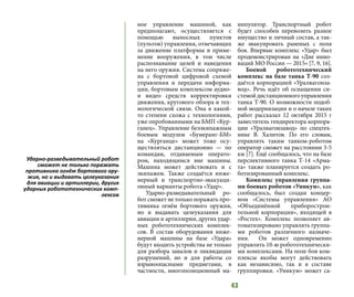 43
ное управление машиной, как
предполагают, осуществляется с
помощью выносных пунктов
(пультов) управления, отвечающих
за движение платформы и приме-
нение вооружения, в том числе
распознавание целей и наведения
на него оружия. Система сопряже-
на с бортовой цифровой схемой
управления и передачи информа-
ции, бортовым комплексом аудио-
и видео средств корректировки
движения, кругового обзора и тех-
нологической связи. Она в какой-
то степени схожа с технологиями,
уже опробованными на БМП «Кур-
ганец». Управление безэкипажным
боевым модулем «Бумеранг-БМ»
на «Курганце» может тоже осу-
ществляться дистанционно — по
командам, отдаваемым операто-
ром, находящимся вне машины.
Машина может действовать и с
экипажем. Также создаётся инже-
нерный и транспортно-эвакуаци-
онный варианты робота «Удар».
Ударно-разведывательный ро-
бот сможет не только поражать про-
тивника огнём бортового оружия,
но и выдавать целеуказания для
авиации и артиллерии, других удар-
ных робототехнических комплек-
сов. В состав оборудования инже-
нерной машины на базе «Удара»
будут входить устройства не только
для разбора завалов и ликвидации
разрушений, но и для работы со
взрывоопасными предметами, в
частности, многопозиционный ма-
нипулятор. Транспортный робот
будет способен перевозить разное
имущество и личный состав, а так-
же эвакуировать раненых с поля
боя. Впервые комплекс «Удар» был
продемонстрирован на «Дне инно-
ваций МО России — 2015» [7, 9, 16].
Боевой робототехнический
комплекс на базе танка Т-90 соз-
даётся корпорацией «Уралвагонза-
вод». Речь идёт об оснащении си-
стемойдистанционногоуправления
танка Т-90. О возможности подоб-
ной модернизации и о начале таких
работ рассказал 12 октября 2015 г
заместитель гендиректора корпора-
ции «Уралвагонзавод» по спецтех-
нике В. Халитов. По его словам,
управлять таким танком-роботом
оператор сможет на расстоянии 3-5
км [7]. Ещё сообщалось, что на базе
перспективного танка Т-14 «Арма-
та» также планируется создать ро-
ботизированный комплекс.
Комплекс управления группа-
ми боевых роботов «Уникум», как
сообщалось, был создан концер-
ном «Системы управления» АО
«Объединённой приборострои-
тельной корпорации», входящей в
«Ростех». Комплекс позволяет ав-
томатизировано управлять группа-
ми роботов различного назначе-
ния. Он может одновременно
управлять 10-ю робототехнически-
ми комплексами. На поле боя ком-
плексы якобы могут действовать
как независимо, так и в составе
группировки. «Уникум» может са-
Ударно-разведывательный робот
сможет не только поражать
противника огнём бортового ору-
жия, но и выдавать целеуказания
для авиации и артиллерии, других
ударных робототехнических комп-
лексов
 