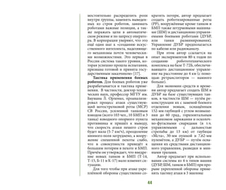 44
мостоятельно распределять роли
внутри группы, заменять выведен-
ных из строя роботов, занимать
роботами важные позиции, а так-
же поражать цели в автоматиче-
ском режиме и по запросу операто-
ра. В корпорации уверяют, что это
ещё один шаг к «созданию искус-
ственного интеллекта, наделяюще-
го механизмы почти человечески-
ми возможностями. Это первая в
России система такого уровня, ко-
торая успешно прошла испытания,
признана готовой и принята госу-
дарственным заказчиком» [17].
Тактика применения боевых
роботов. Для боевых роботов уже
разрабатывается и тактика приме-
нения. В частности, доктор техни-
ческих наук, профессор МГТУ им.
Баумана Л. Орленко, проанализи-
ровал процесс атаки существую-
щий мотострелковой роты (МСР)
СВ России, усиленной танковым
взводом (всего 103 чел., 10 БМП и 3
танка) взводного опорного пункта
противника и пришёл к выводу,
что скорость атаки пешего строя
будет мала (5-7 км/ч), преодоление
минного поля затруднено, а воору-
жение спешенной пехоты слабо,
что в совокупности приведёт к
большим потерям в пехоте и БМП.
Причём он утверждает, что внедре-
ние новых танков и БМП (Т-14,
Т-15, Б-11 и К-17) мало изменит си-
туацию.
Для того чтобы при атаке укре-
плённой обороны существенно со-
кратить потери, автор предлагает
создать роботизированные роты
(РР), вооружённые кроме танков и
БМП также штурмовыми машина-
ми (ШМ) и дистанционно управля-
емыми боевыми роботами (ДУБР,
или танки разминирования).
Управление ДУБР предполагается
по кабелю или радиоканалу.
При этом автор ссылается на
опыт экспериментов 80-х годов по
созданию робототехнического
комплекса на базе Т-72Б, обеспечи-
вающего дистанционное управле-
ние на расстояние до 4 км (с помо-
щью ретрансляторов — намного
больше).
Для экономии средств и време-
ни автор предлагает создать ШМ и
ДУБР на базе существующих тан-
ков, в частности ШМ — путём ре-
конструкции их с заменой боевого
отделения новым, оснащённым
152-мм гаубицей с углом возвыше-
ния до 60 град., горизонтальным
механизмом заряжания и осколоч-
но-фугасными снарядами (в т.ч.
управляемыми с дальностью
стрельбы до 13 км) от гаубицы
«Мста», 30-мм пушкой и 7,62-мм
пулемётом, а ДУБР — путём осна-
щения их средствами дистанцион-
ного управления, разведки и мин-
ными тралами.
Автор предлагает при использо-
вании системы из 4-х типов машин
(ДУБР, ШМ, танков и БМП) при про-
рыве укрепленной обороны приме-
нять тактику атаки в 3 эшелона:
 
