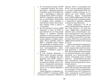 45
•	 В 1-ом эшелоне атакуют 6 ДУБР
с минными тралами. Их основ-
ная задача — проделать проходы
в минных полях для боевых ма-
шин с экипажами и провести
разведку боем. ДУБР останавли-
ваются у переднего края оборо-
ны на расстоянии, безопасном
от разрыва своих снарядов, и
уничтожают огнём с места ожив-
шие огневые точки и пехоту в
1-й траншее.
•	 Во 2-ом эшелоне 3 танка и 3 ШМ
переходят в атаку за ДУБР на
расстоянии 0,2-2 км. Расстояние
зависит от времени обстрела
обороны, и чем оно длиннее, тем
больше должно быть расстояние
между первым и вторым эшело-
нами. После прорыва танков и
ШМ в опорный пункт взвода
они подавляют те огневые точки,
которые уцелели во время ракет-
ного, артиллерийского, мино-
метного и бомбового удара по
обороне.
•	 В 3-ем эшелоне двигаются 7
БМП, десант которых спешива-
ется у края обороны под при-
крытием огня ДУБР, танков и
ШМ. Мотострелки подавляют
оставшуюся живую силу и гото-
вятся к отражению контратаки.
Затем аналогичная атака прово-
дится на 2-ю линию обороны и
так далее.
Таким образом, в операции уча-
ствуют 6 ДУБР (1-й эшелон), 3 ШМ
и 3 танка (2-й эшелон) и 7 БМП (3-й
эшелон). Всего в атакующей роте
82 чел., что на 21 меньше списочно-
го состава современной МСР, ата-
кующей в одном эшелоне, но в 3
линии, как этого требует устав.
Стоимость нового вооружения
роты с ДУБР и ШМ выше, зато люд-
ские потери будут минимальными,
а вероятность прорыва обороны
становится максимальной.
Автор утверждает, что РР не
имеют принципиальных недостат-
ков. Они атакуют в 3-4 раза бы-
стрее, эффективно преодолевают
минные поля, обеспечивают луч-
шую защищенность мотострелков
при атаке. По огневой мощи (коли-
чество ОФС в залпе) РР в 7 раз пре-
восходят МСР, она способна вести
эффективную борьбу на дистанции
до 13 км.
Перед атакующими подразделе-
ниями стоит задача противодей-
ствия современным противотанко-
вым средствам, а также системам
РЭБ. Для ее решения боевые маши-
ны должны обладать как индиви-
дуальной, так и коллективной за-
щитой. Атакующие роты должны
являться разведывательно-удар-
ным комплексом, включенным в
единую систему управления такти-
ческим звеном.
Сравнение состава и структуры
МСР и РР, которые непосредствен-
но участвуют в атаке, показывает,
что в обеих ротах по 13 боевых ма-
шин с экипажами, но в РР имеется
дополнительно 6 танков-роботов.
 