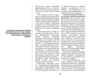 46
Численность солдат и офицеров,
принимающих участие в атаке, в
МСР и РР соответственно 103 и 82
человека, но огневая мощь РР выше
в 7 раз.
Если сравнить состав и струк-
туру тех подразделений мотострел-
ковой и роботизированной бригад
(МСБр и РБр), которые участвуют
в атаке на укрепленную оборону, то
в них число машин с экипажами
одинаково, но в РБр дополнитель-
но имеется 54 танка-робота, хотя в
МСБр на 280 солдат и офицеров
больше.
Автор предлагает из танков, со-
стоящих на вооружении СВ Рос-
сии, сформировать роботизиро-
ванные бригады, способные
прорывать укрепленную оборону.
Например, для создания 30 РБр
надо реконструировать 2430 тан-
ков: 810 — в штурмовые машины и
1620 — в роботов. Предлагается ис-
пользовать технику, снимаемую с
вооружения, но сохранившую бое-
способность, что является наибо-
лее быстрым и дешевым способом.
При этом автор допускает более
длительный и дорогой путь созда-
ния роботизированных бригад —
разработку новых специализиро-
ванных машин для решения
перечисленных задач [18].
Недостатки подобной такти-
ки — перед фронтом обороняюще-
гося взвода из пяти боевых машин
(например, 4 БМП М2А3 и танк
М1А2) поочерёдно появляются по
6-7 боевых машин, что нарушает
принцип массирования сил. А
главное — при поражении 6 тан-
ков-роботов разминирования 1-го
эшелона атака роты срывается.
Анализ достоинств и недостат-
ков военных робототехнических
комплексов. Об основном досто-
инстве этих комплексов (сохране-
нии жизней своих солдат и офице-
ров) уже неоднократно говорилось.
Например, роботы разминирова-
ния проделают проходы в минных
полях, атака боевых роботов отвле-
чёт на них огонь противника, при-
ведёт к израсходованию боеприпа-
сов и ПТУР, позволит выявить и
подавить артиллерией огневые
точки, сломить волю к сопротивле-
нию и обратить в бегство. После
этого остаётся без потерь захватить
позиции врага своей механизиро-
ванной пехотой. В начале примене-
ния боевых роботов будет действо-
вать эффект внезапности,
значительно повышающий эффек-
тивность их использования.
Кроме того, исправные и управ-
ляемые боевые роботы абсолютно
«верны» державе, «беспрекослов-
но» подчиняются командованию и
безупречно «храбры».
Но робототехническим ком-
плексам присущ очень серьёзный
технический недостаток, делающий
невозможным их применение про-
тив технологически развитого про-
тивника. Сейчас в этих комплексах
используются не автономные робо-
Исправные и управляемые боевые
роботы абсолютно «верны» держа-
ве, «беспрекословно» подчиняются
командованию и безупречно
«храбры»
 