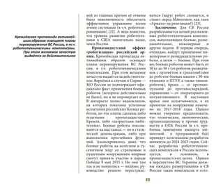 49
ной из главных причин её отмены
было невозможность обеспечить
эффективное управление всеми
этими системами (в т.ч. роботизи-
рованными) [22]. А ведь известно,
что уровень развития робототех-
ники в США значительно выше,
чем в России.
Пропагандистский эффект
«роботизации» российской ар-
мии. Кремлёвская пропаганда ак-
тивнейшим образом освещает
планы перевооружения ВС Рос-
сии, в т.ч. робототехническими
комплексами. При этом желаемое
зачастую выдаётся за действитель-
ное. Вернёмся к случаю в Сирии —
МО России не подтверждает офи-
циально факт применения боевых
роботов (которого действительно
не было), но и не опровергает его.
В интернете полно видеоклипов,
на которых показаны успешные
испытания российских боевых ро-
ботов, но эти клипы сделаны либо
штатными пропагандистами
Кремля, либо «патриотами-люби-
телями». Боевые роботы показы-
ваются на выставках — но в стати-
ческой демонстрации, либо при
выполнении простейших функ-
ций. Анонсировалось даже, что
боевые роботы на колёсном и гу-
сеничном ходу со стрелковым и
пушечным вооружением впервые
смогут принять участие в параде
Победы 9 мая 2015 г. Но они там
так и не появились — видимо, ру-
ководство решило перестрахо-
ваться (вдруг робот сломается, и
станет перед Мавзолеем, как танк
«Армата» на репетиции?) [23].
Заключение. Для СВ России
разрабатывается целый ряд назем-
ных робототехнических комплек-
сов, выполняющих боевые, разве-
дывательные, инженерные и
другие задачи. В первую очередь,
очевидно, найдут применение ин-
женерные и разведывательные ро-
боты, а затем — боевые. При этом
вес боевых роботов может быть от
50 кг до 50 т (от роботов-разведчи-
ков с пулемётом и гранатомётами
до роботов-боевых машин с 30-мм
пушками и ПТУР, а также танков-
роботов), броня — от противо-
пульной до противоснарядной,
управление — от операторного до
полуавтономного. В настоящее
время они испытываются, а их
принятие на вооружение намече-
но на 2017-2018 годы. Однако
можно уверенно предположить,
что технические, экономические,
организационные и прочие труд-
ности в ОПК России (в т.ч. про-
блемы замещения импорта эле-
ментной и программной баз)
приведут затягиванию разработок
минимум до 2024-2025 годов. Сей-
час разработка робототехниче-
ских комплексов в России исполь-
зуется, в основном, в
пропагандистских целях. Однако
в перспективе ВС Украины долж-
ны ожидать развёртывания в СВ
России таких комплексов и гото-
Кремлёвская пропаганда активней-
шим образом освещает планы
перевооружения ВС России, в т.ч.
робототехническими комплексами.
При этом желаемое зачастую
выдаётся за действительное
 