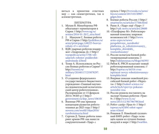 50
виться к принятию ответных
мер  — как симметричных, так и
асимметричных.
ЛИТЕРАТУРА
1.	 Мухин В. Минобороны РФ
обкатывает терминаторов в
Сирии // http://www.ng.ru/
armies/2016-01-20/2_siria.html
2.	 2.	 Мануков С. Боевые роботы
РФ в Сирии // http://politikus.ru/
army/print:page,1,68225-boevye-
roboty-rf-v-sirii.html
3.	 ВДВ: ударных роботов поддер-
жит «Андромеда-Д» // http://
voenpolit.su/army/1706-vdv-
udarnyh-robotov-podderzhit-
andromeda-d.html
4.	 Толер А. Использовала ли Рос-
сия боевых роботов в Сирии? //
http://inosmi.ru/
military/20160117/235078297.
html
5.	 О создании федерального
государственного бюджетного
учреждения «Главный научно-
исследовательский испытатель-
ский центр робототехники».
Распоряжение от 15 февраля
2014 г №205-р // http://
government.ru/dep_news/10610/
6.	 Военные РФ уже приняли
концепцию развития робото-
техники до 2025 года // http://
newsru.com/world/18jan2016/
rurobotsinsyria.html
7.	 Сергеев Д. Танки-роботы поко-
ряют армию РФ: как нанести
сокрушительный «Удар» с
пульта // http://tvzvezda.ru/news/
forces/content/201510150907-
gdgm.htm
8.	 Боевые роботы России // http://
smartnews.ru/articles/17566.html
9.	 Рамм А. «Удар» ещё «Удар» //
http://vpk-news.ru/articles/28600
10.	«Платформа-М»: Роботизиро-
ванный комплекс широких
возможностей // http://www.
arms-expo.ru/news/
perspektivnye_razrabotki/
platforma_m_robotizirovannyy_
kompleks_shirokikh_
vozmozhnostey/
11.	Россия испытала боевой робо-
тизированный комплекс //
http://sdelanounas.ru/blogs/44395/
12.	Рябов К. РВСН испытают новый
роботизированный комплекс //
http://topwar.ru/44316-rvsn-
ispytayut-novyy-robotizirovannyy-
kompleks.html
13.	Впервые показан новейший рос-
сийский боевой робот «Нерех-
та» // http://naked-science.ru/
article/tech/vpervye-pokazan-
noveishii-ross
14.	Россия решила поставлять на
экспорт боевых роботов «Уран-
9» // http://www.vz.ru/
news/2015/12/30/786798.html
15.	Робот-сапёр «Уран-6» // http://
topwar.ru/62494-robot-saper-
uran-6.html
16.	Романов Л. Новейший гусенич-
ный БМП-робот «Удар» осна-
щён одним из лучших боевых
модулей в мире // http://warfiles.
 