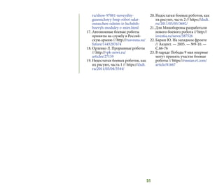 51
ru/show-97081-noveyshiy-
gusenichnyy-bmp-robot-udar-
osnaschen-odnim-iz-luchshih-
boevyh-moduley-v-mire.html
17.	Автономные боевые роботы
приняты на службу в Россий-
скую армию // http://rusvesna.su/
future/1445287674
18.	Орленко Л. Прорывные роботы
// http://vpk-news.ru/
articles/27159
19.	Недостатки боевых роботов, как
их рисуют, часть 1 // https://dxdt.
ru/2011/03/04/3544/
20.	Недостатки боевых роботов, как
их рисуют, часть 2 // https://dxdt.
ru/2011/05/05/3692/
21.	Для Минобороны разработали
нового боевого робота // http://
izvestia.ru/news/587526
22.	Бараш Ю. На западном фронте
// Акцент. — 2005. — №9-10. —
С.66-76
23.	В параде Победы 9 мая впервые
могут принять участие боевые
роботы // https://russian.rt.com/
article/81667
 
